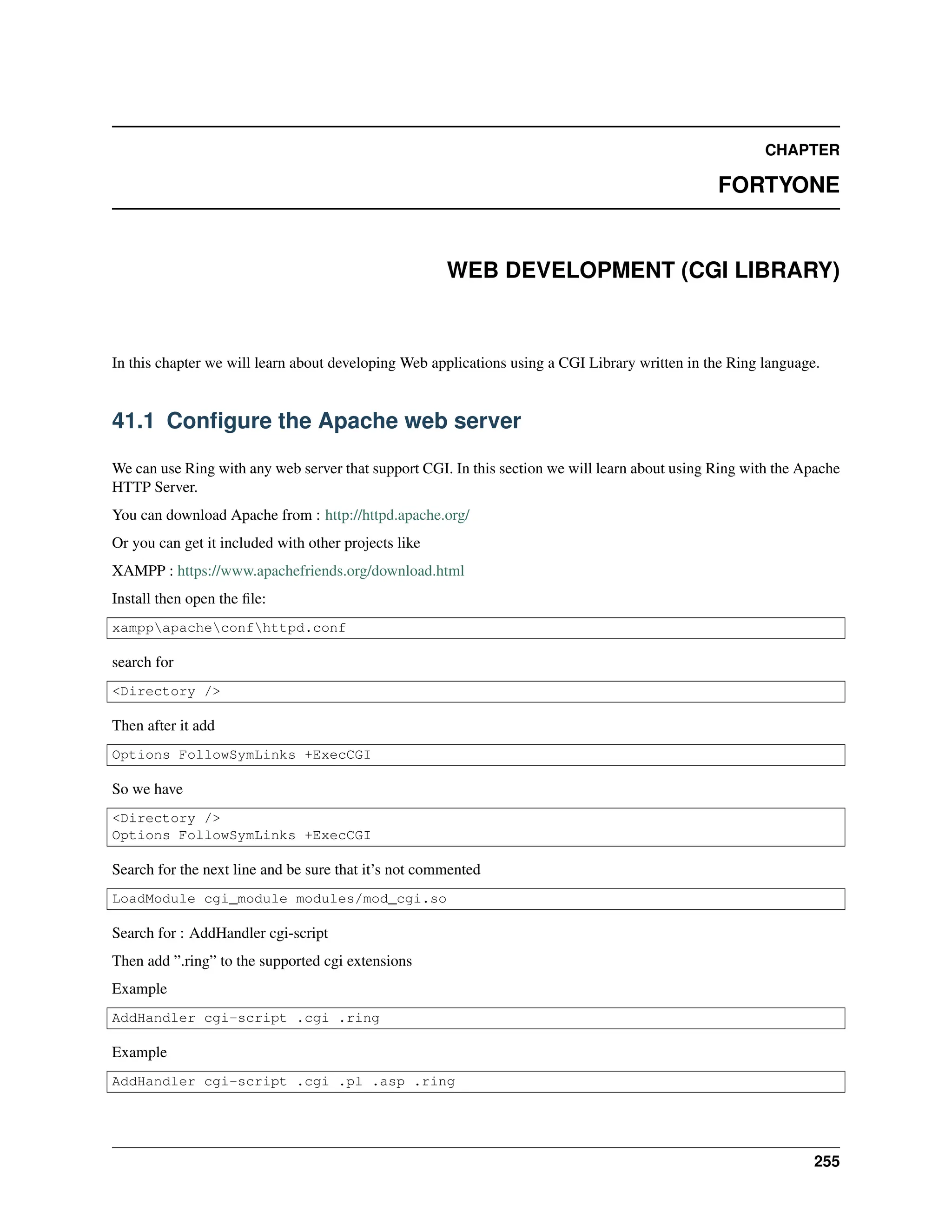 CHAPTER FORTYONE WEB DEVELOPMENT (CGI LIBRARY) In this chapter we will learn about developing Web applications using a CGI Library written in the Ring language. 41.1 Configure the Apache web server We can use Ring with any web server that support CGI. In this section we will learn about using Ring with the Apache HTTP Server. You can download Apache from : http://httpd.apache.org/ Or you can get it included with other projects like XAMPP : https://www.apachefriends.org/download.html Install then open the file: xamppapacheconfhttpd.conf search for <Directory /> Then after it add Options FollowSymLinks +ExecCGI So we have <Directory /> Options FollowSymLinks +ExecCGI Search for the next line and be sure that it’s not commented LoadModule cgi_module modules/mod_cgi.so Search for : AddHandler cgi-script Then add ”.ring” to the supported cgi extensions Example AddHandler cgi-script .cgi .ring Example AddHandler cgi-script .cgi .pl .asp .ring 255 