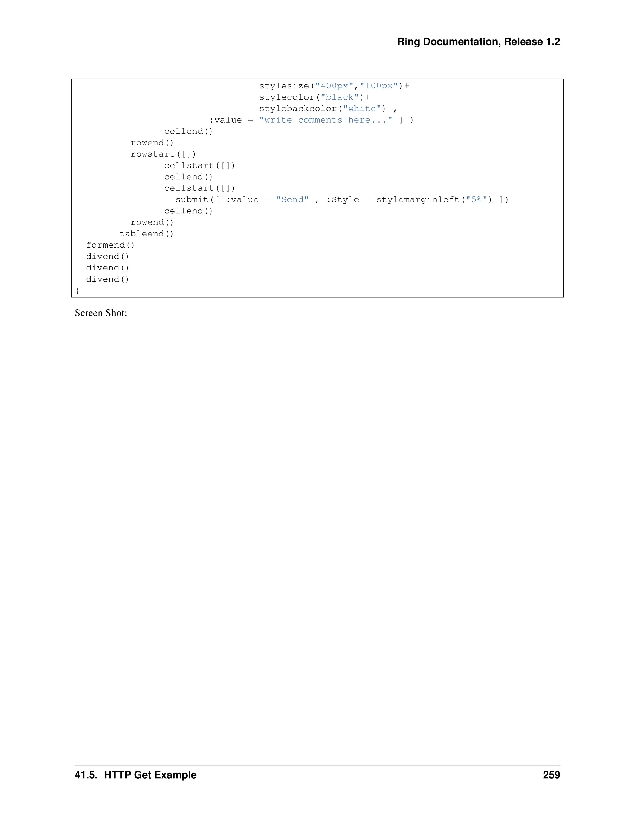 Ring Documentation, Release 1.2 stylesize("400px","100px")+ stylecolor("black")+ stylebackcolor("white") , :value = "write comments here..." ] ) cellend() rowend() rowstart([]) cellstart([]) cellend() cellstart([]) submit([ :value = "Send" , :Style = stylemarginleft("5%") ]) cellend() rowend() tableend() formend() divend() divend() divend() } Screen Shot: 41.5. HTTP Get Example 259 