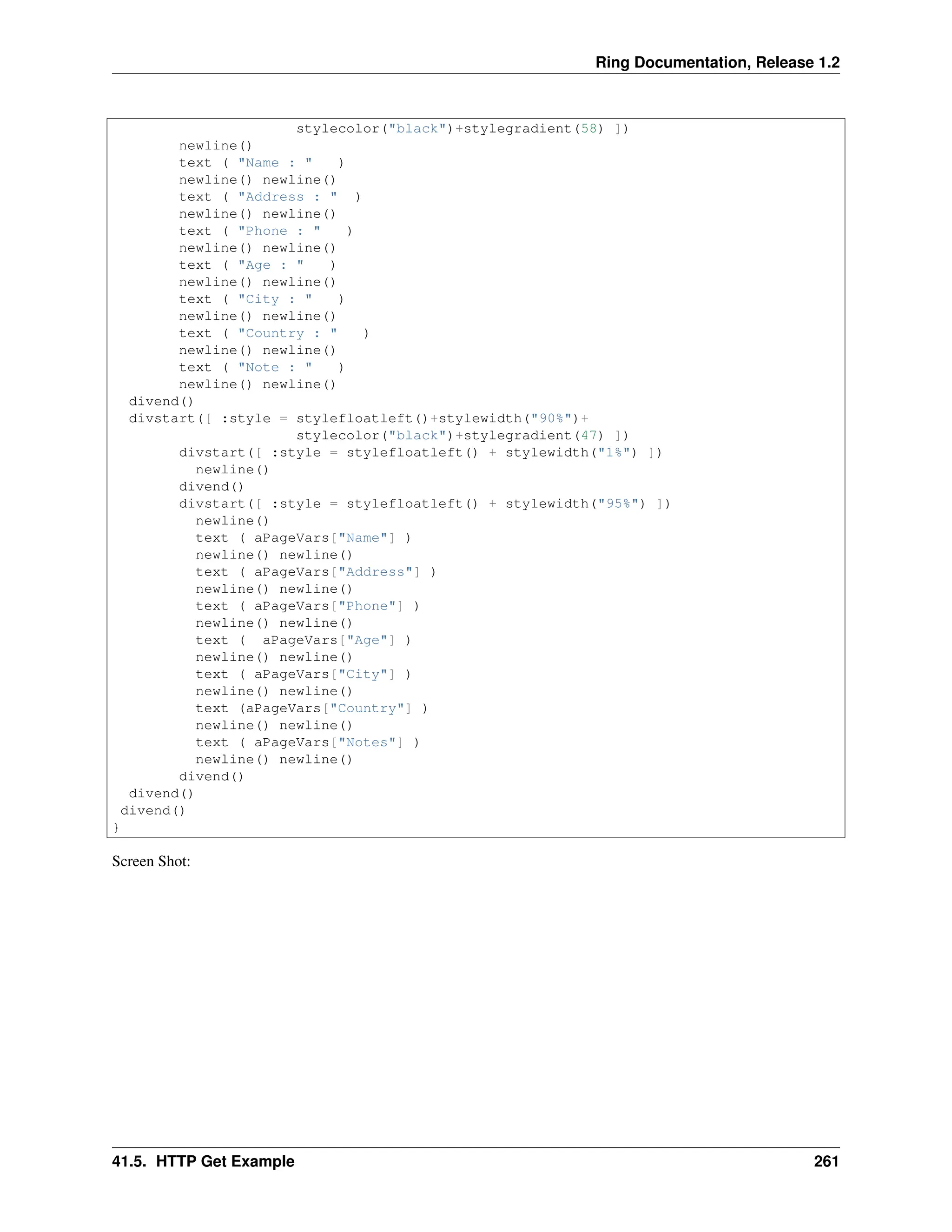Ring Documentation, Release 1.2 stylecolor("black")+stylegradient(58) ]) newline() text ( "Name : " ) newline() newline() text ( "Address : " ) newline() newline() text ( "Phone : " ) newline() newline() text ( "Age : " ) newline() newline() text ( "City : " ) newline() newline() text ( "Country : " ) newline() newline() text ( "Note : " ) newline() newline() divend() divstart([ :style = stylefloatleft()+stylewidth("90%")+ stylecolor("black")+stylegradient(47) ]) divstart([ :style = stylefloatleft() + stylewidth("1%") ]) newline() divend() divstart([ :style = stylefloatleft() + stylewidth("95%") ]) newline() text ( aPageVars["Name"] ) newline() newline() text ( aPageVars["Address"] ) newline() newline() text ( aPageVars["Phone"] ) newline() newline() text ( aPageVars["Age"] ) newline() newline() text ( aPageVars["City"] ) newline() newline() text (aPageVars["Country"] ) newline() newline() text ( aPageVars["Notes"] ) newline() newline() divend() divend() divend() } Screen Shot: 41.5. HTTP Get Example 261 