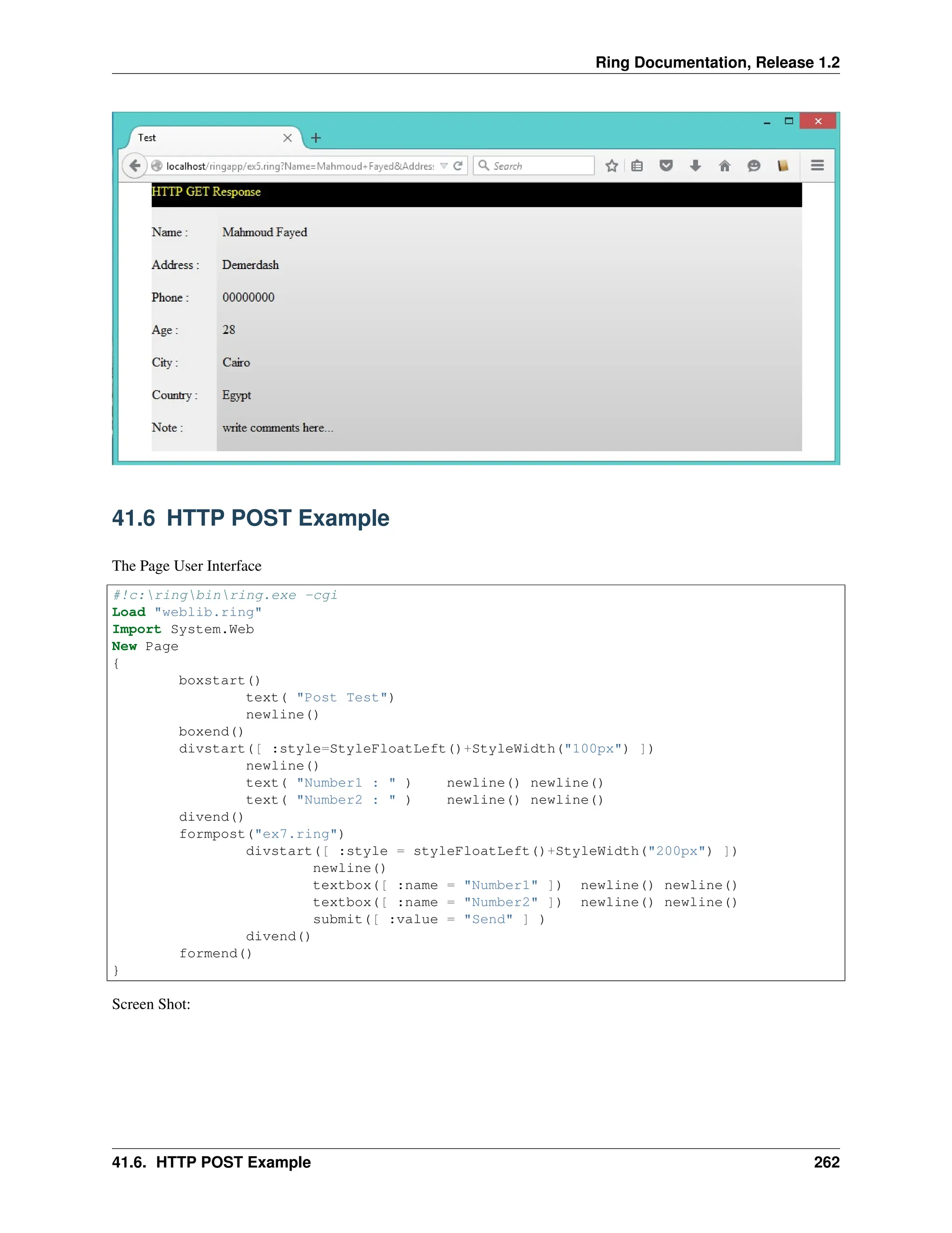 Ring Documentation, Release 1.2 41.6 HTTP POST Example The Page User Interface #!c:ringbinring.exe -cgi Load "weblib.ring" Import System.Web New Page { boxstart() text( "Post Test") newline() boxend() divstart([ :style=StyleFloatLeft()+StyleWidth("100px") ]) newline() text( "Number1 : " ) newline() newline() text( "Number2 : " ) newline() newline() divend() formpost("ex7.ring") divstart([ :style = styleFloatLeft()+StyleWidth("200px") ]) newline() textbox([ :name = "Number1" ]) newline() newline() textbox([ :name = "Number2" ]) newline() newline() submit([ :value = "Send" ] ) divend() formend() } Screen Shot: 41.6. HTTP POST Example 262 