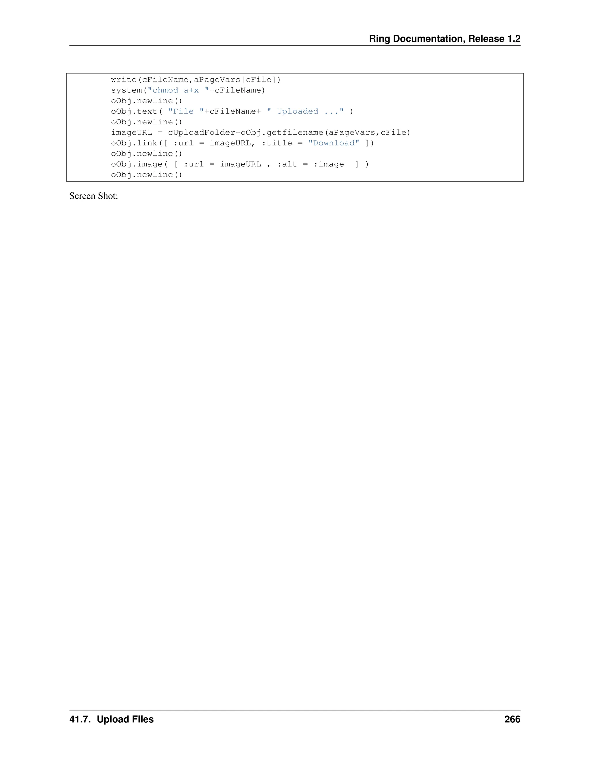 Ring Documentation, Release 1.2 write(cFileName,aPageVars[cFile]) system("chmod a+x "+cFileName) oObj.newline() oObj.text( "File "+cFileName+ " Uploaded ..." ) oObj.newline() imageURL = cUploadFolder+oObj.getfilename(aPageVars,cFile) oObj.link([ :url = imageURL, :title = "Download" ]) oObj.newline() oObj.image( [ :url = imageURL , :alt = :image ] ) oObj.newline() Screen Shot: 41.7. Upload Files 266 