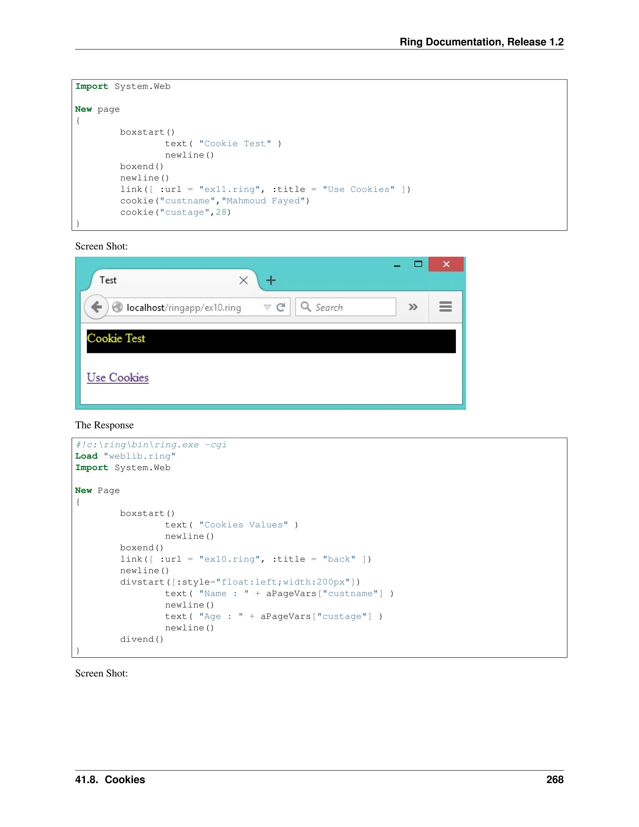 Ring Documentation, Release 1.2 Import System.Web New page { boxstart() text( "Cookie Test" ) newline() boxend() newline() link([ :url = "ex11.ring", :title = "Use Cookies" ]) cookie("custname","Mahmoud Fayed") cookie("custage",28) } Screen Shot: The Response #!c:ringbinring.exe -cgi Load "weblib.ring" Import System.Web New Page { boxstart() text( "Cookies Values" ) newline() boxend() link([ :url = "ex10.ring", :title = "back" ]) newline() divstart([:style="float:left;width:200px"]) text( "Name : " + aPageVars["custname"] ) newline() text( "Age : " + aPageVars["custage"] ) newline() divend() } Screen Shot: 41.8. Cookies 268 