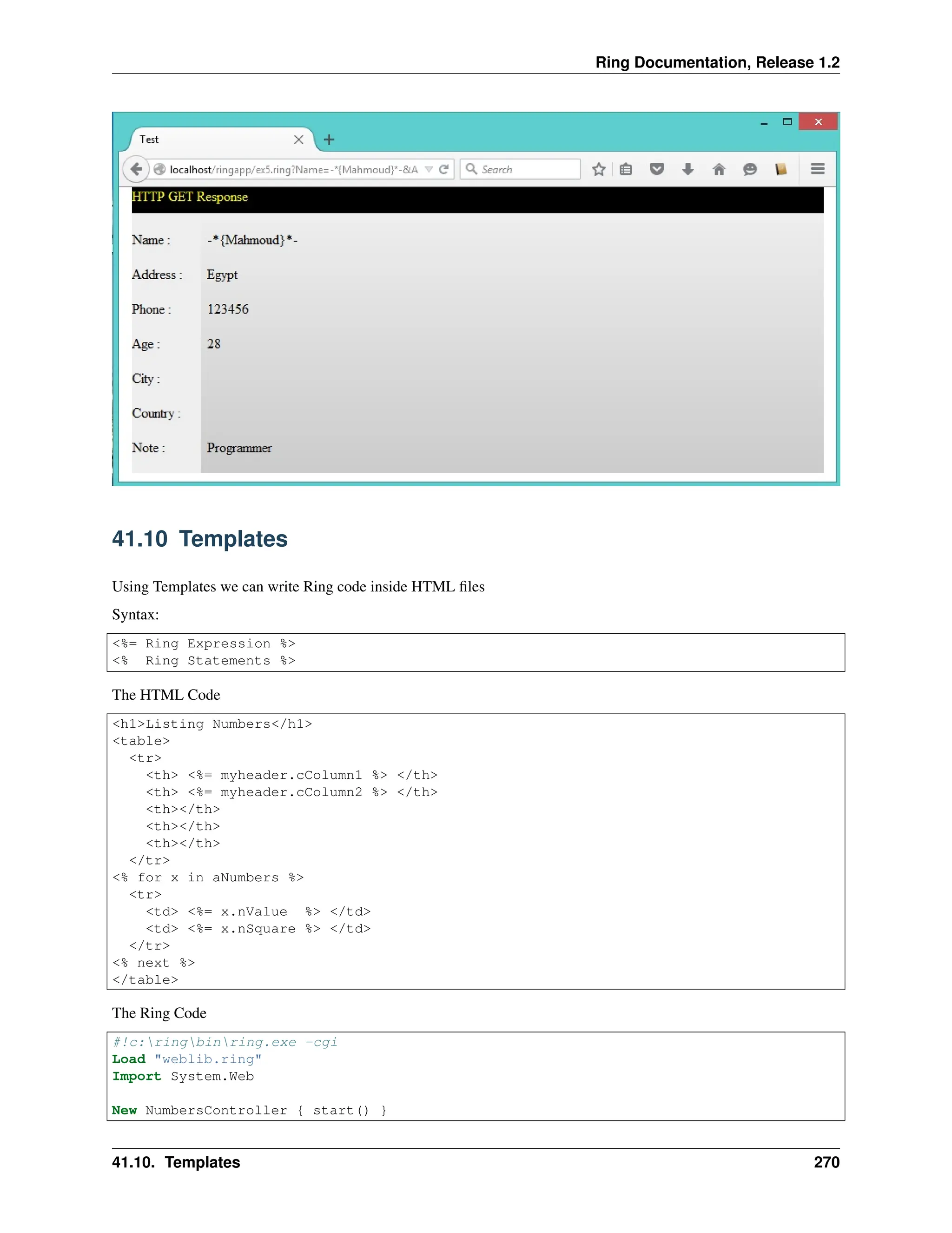 Ring Documentation, Release 1.2 41.10 Templates Using Templates we can write Ring code inside HTML files Syntax: <%= Ring Expression %> <% Ring Statements %> The HTML Code <h1>Listing Numbers</h1> <table> <tr> <th> <%= myheader.cColumn1 %> </th> <th> <%= myheader.cColumn2 %> </th> <th></th> <th></th> <th></th> </tr> <% for x in aNumbers %> <tr> <td> <%= x.nValue %> </td> <td> <%= x.nSquare %> </td> </tr> <% next %> </table> The Ring Code #!c:ringbinring.exe -cgi Load "weblib.ring" Import System.Web New NumbersController { start() } 41.10. Templates 270 