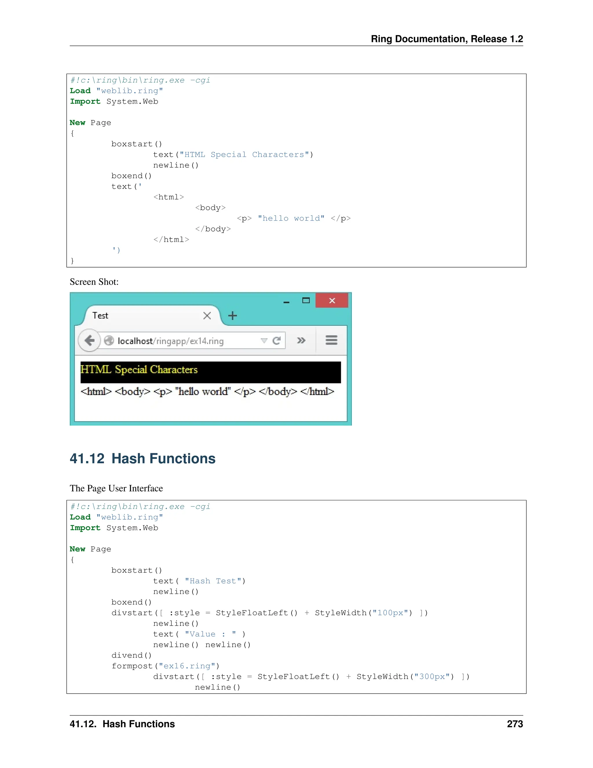Ring Documentation, Release 1.2 #!c:ringbinring.exe -cgi Load "weblib.ring" Import System.Web New Page { boxstart() text("HTML Special Characters") newline() boxend() text(' <html> <body> <p> "hello world" </p> </body> </html> ') } Screen Shot: 41.12 Hash Functions The Page User Interface #!c:ringbinring.exe -cgi Load "weblib.ring" Import System.Web New Page { boxstart() text( "Hash Test") newline() boxend() divstart([ :style = StyleFloatLeft() + StyleWidth("100px") ]) newline() text( "Value : " ) newline() newline() divend() formpost("ex16.ring") divstart([ :style = StyleFloatLeft() + StyleWidth("300px") ]) newline() 41.12. Hash Functions 273 