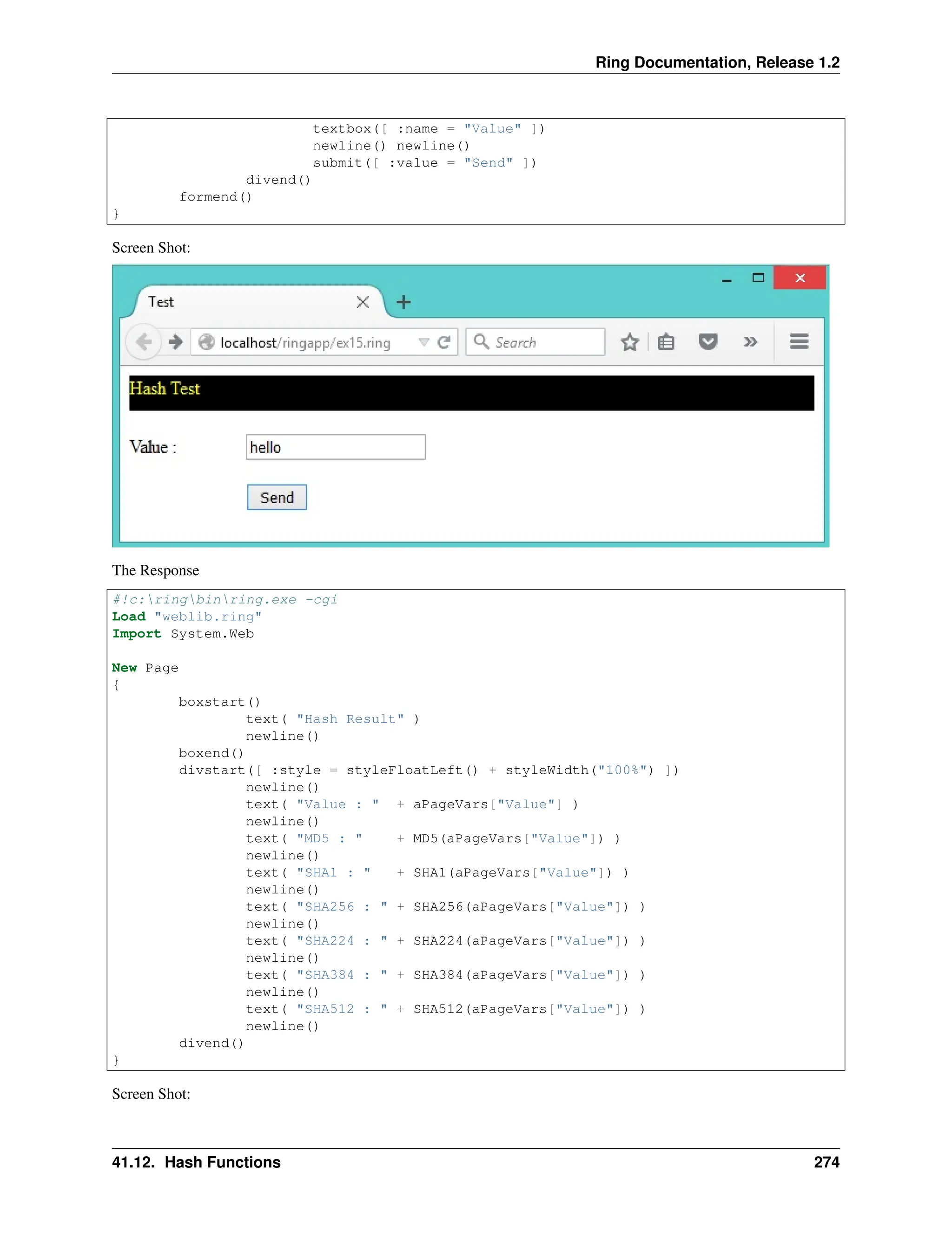 Ring Documentation, Release 1.2 textbox([ :name = "Value" ]) newline() newline() submit([ :value = "Send" ]) divend() formend() } Screen Shot: The Response #!c:ringbinring.exe -cgi Load "weblib.ring" Import System.Web New Page { boxstart() text( "Hash Result" ) newline() boxend() divstart([ :style = styleFloatLeft() + styleWidth("100%") ]) newline() text( "Value : " + aPageVars["Value"] ) newline() text( "MD5 : " + MD5(aPageVars["Value"]) ) newline() text( "SHA1 : " + SHA1(aPageVars["Value"]) ) newline() text( "SHA256 : " + SHA256(aPageVars["Value"]) ) newline() text( "SHA224 : " + SHA224(aPageVars["Value"]) ) newline() text( "SHA384 : " + SHA384(aPageVars["Value"]) ) newline() text( "SHA512 : " + SHA512(aPageVars["Value"]) ) newline() divend() } Screen Shot: 41.12. Hash Functions 274 