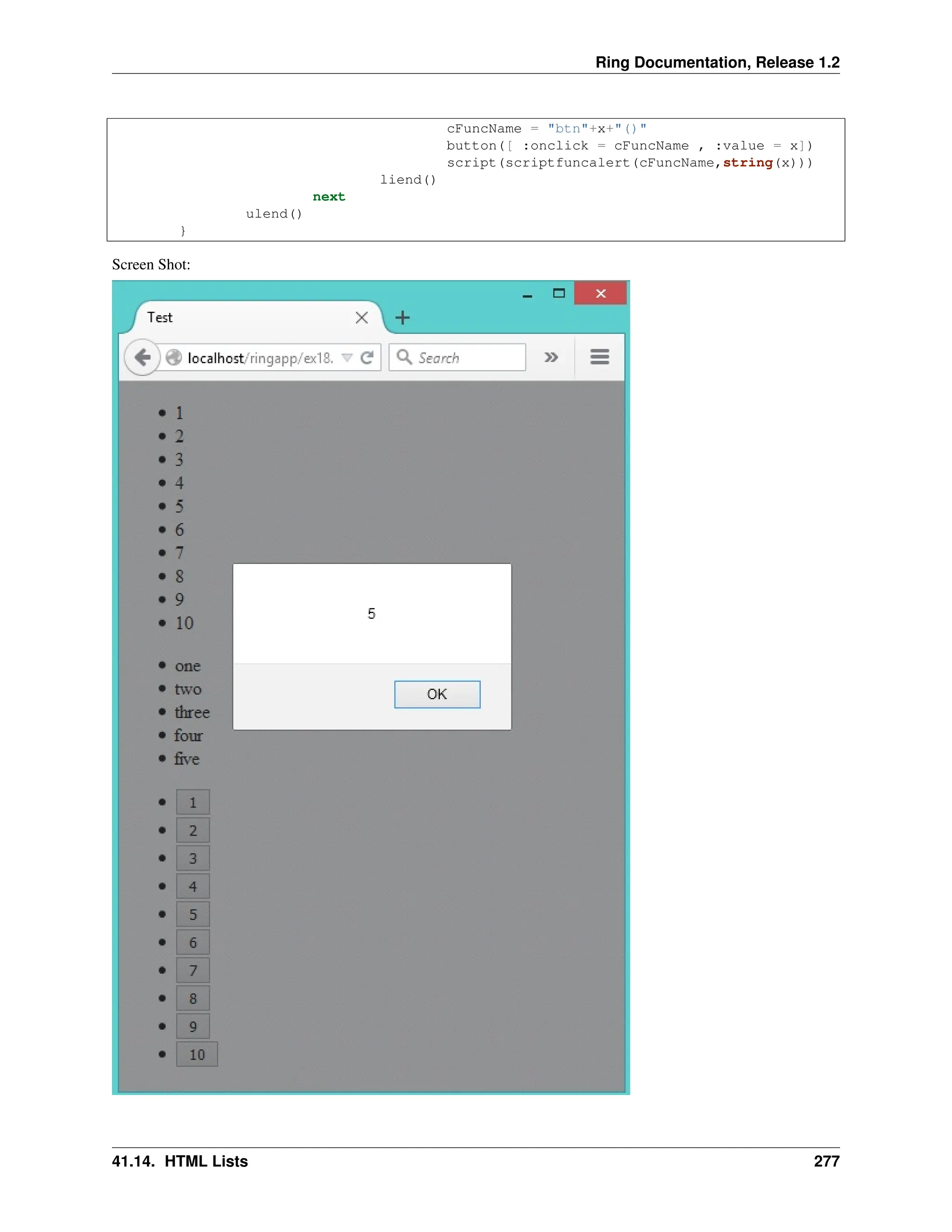 Ring Documentation, Release 1.2 cFuncName = "btn"+x+"()" button([ :onclick = cFuncName , :value = x]) script(scriptfuncalert(cFuncName,string(x))) liend() next ulend() } Screen Shot: 41.14. HTML Lists 277 