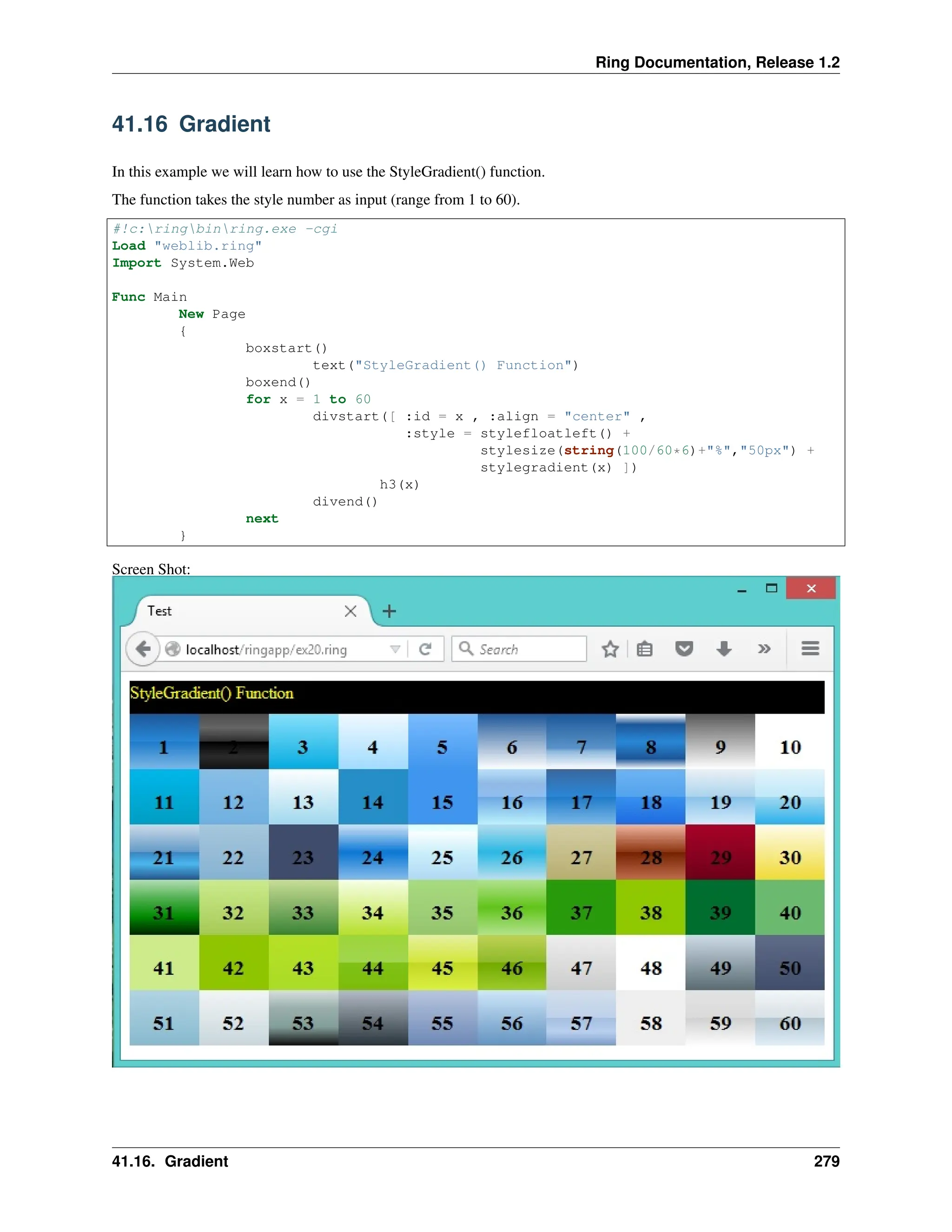 Ring Documentation, Release 1.2 41.16 Gradient In this example we will learn how to use the StyleGradient() function. The function takes the style number as input (range from 1 to 60). #!c:ringbinring.exe -cgi Load "weblib.ring" Import System.Web Func Main New Page { boxstart() text("StyleGradient() Function") boxend() for x = 1 to 60 divstart([ :id = x , :align = "center" , :style = stylefloatleft() + stylesize(string(100/60*6)+"%","50px") + stylegradient(x) ]) h3(x) divend() next } Screen Shot: 41.16. Gradient 279 