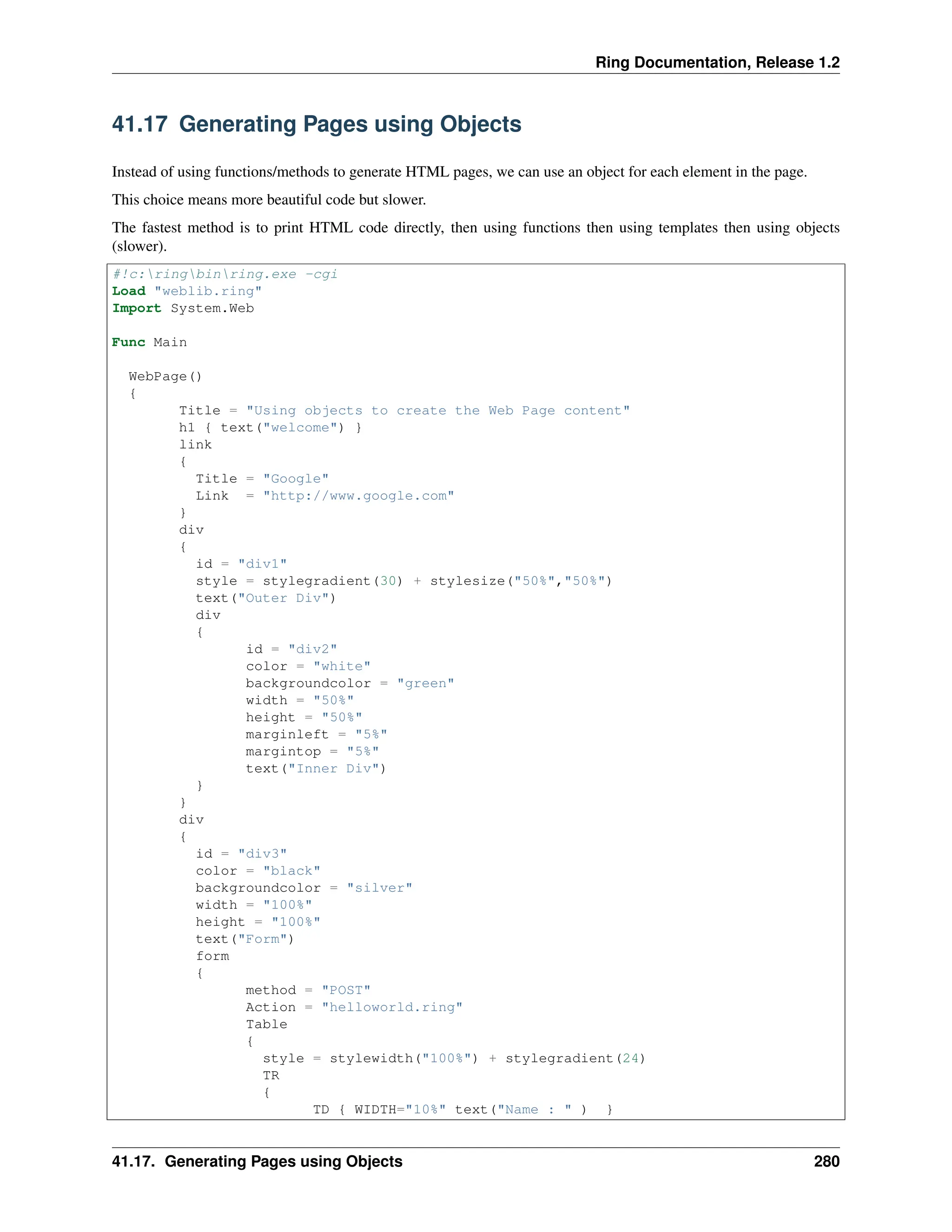 Ring Documentation, Release 1.2 41.17 Generating Pages using Objects Instead of using functions/methods to generate HTML pages, we can use an object for each element in the page. This choice means more beautiful code but slower. The fastest method is to print HTML code directly, then using functions then using templates then using objects (slower). #!c:ringbinring.exe -cgi Load "weblib.ring" Import System.Web Func Main WebPage() { Title = "Using objects to create the Web Page content" h1 { text("welcome") } link { Title = "Google" Link = "http://www.google.com" } div { id = "div1" style = stylegradient(30) + stylesize("50%","50%") text("Outer Div") div { id = "div2" color = "white" backgroundcolor = "green" width = "50%" height = "50%" marginleft = "5%" margintop = "5%" text("Inner Div") } } div { id = "div3" color = "black" backgroundcolor = "silver" width = "100%" height = "100%" text("Form") form { method = "POST" Action = "helloworld.ring" Table { style = stylewidth("100%") + stylegradient(24) TR { TD { WIDTH="10%" text("Name : " ) } 41.17. Generating Pages using Objects 280 