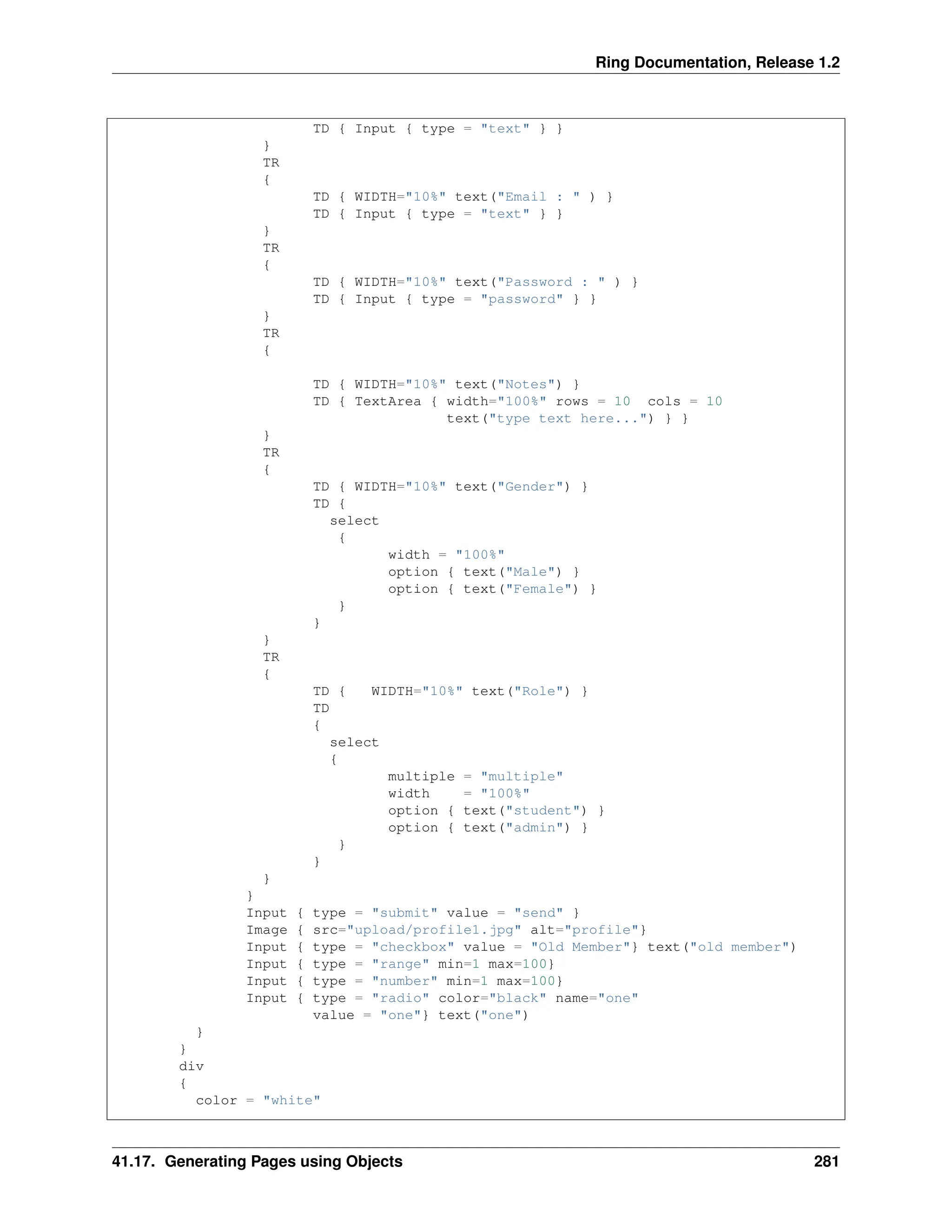 Ring Documentation, Release 1.2 TD { Input { type = "text" } } } TR { TD { WIDTH="10%" text("Email : " ) } TD { Input { type = "text" } } } TR { TD { WIDTH="10%" text("Password : " ) } TD { Input { type = "password" } } } TR { TD { WIDTH="10%" text("Notes") } TD { TextArea { width="100%" rows = 10 cols = 10 text("type text here...") } } } TR { TD { WIDTH="10%" text("Gender") } TD { select { width = "100%" option { text("Male") } option { text("Female") } } } } TR { TD { WIDTH="10%" text("Role") } TD { select { multiple = "multiple" width = "100%" option { text("student") } option { text("admin") } } } } } Input { type = "submit" value = "send" } Image { src="upload/profile1.jpg" alt="profile"} Input { type = "checkbox" value = "Old Member"} text("old member") Input { type = "range" min=1 max=100} Input { type = "number" min=1 max=100} Input { type = "radio" color="black" name="one" value = "one"} text("one") } } div { color = "white" 41.17. Generating Pages using Objects 281 