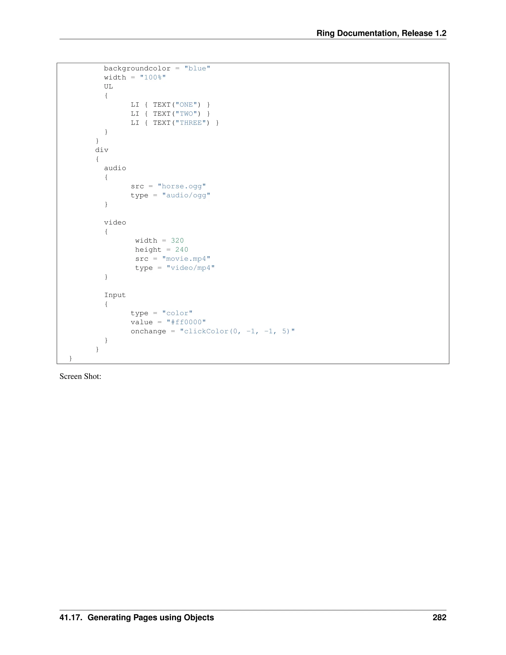 Ring Documentation, Release 1.2 backgroundcolor = "blue" width = "100%" UL { LI { TEXT("ONE") } LI { TEXT("TWO") } LI { TEXT("THREE") } } } div { audio { src = "horse.ogg" type = "audio/ogg" } video { width = 320 height = 240 src = "movie.mp4" type = "video/mp4" } Input { type = "color" value = "#ff0000" onchange = "clickColor(0, -1, -1, 5)" } } } Screen Shot: 41.17. Generating Pages using Objects 282 