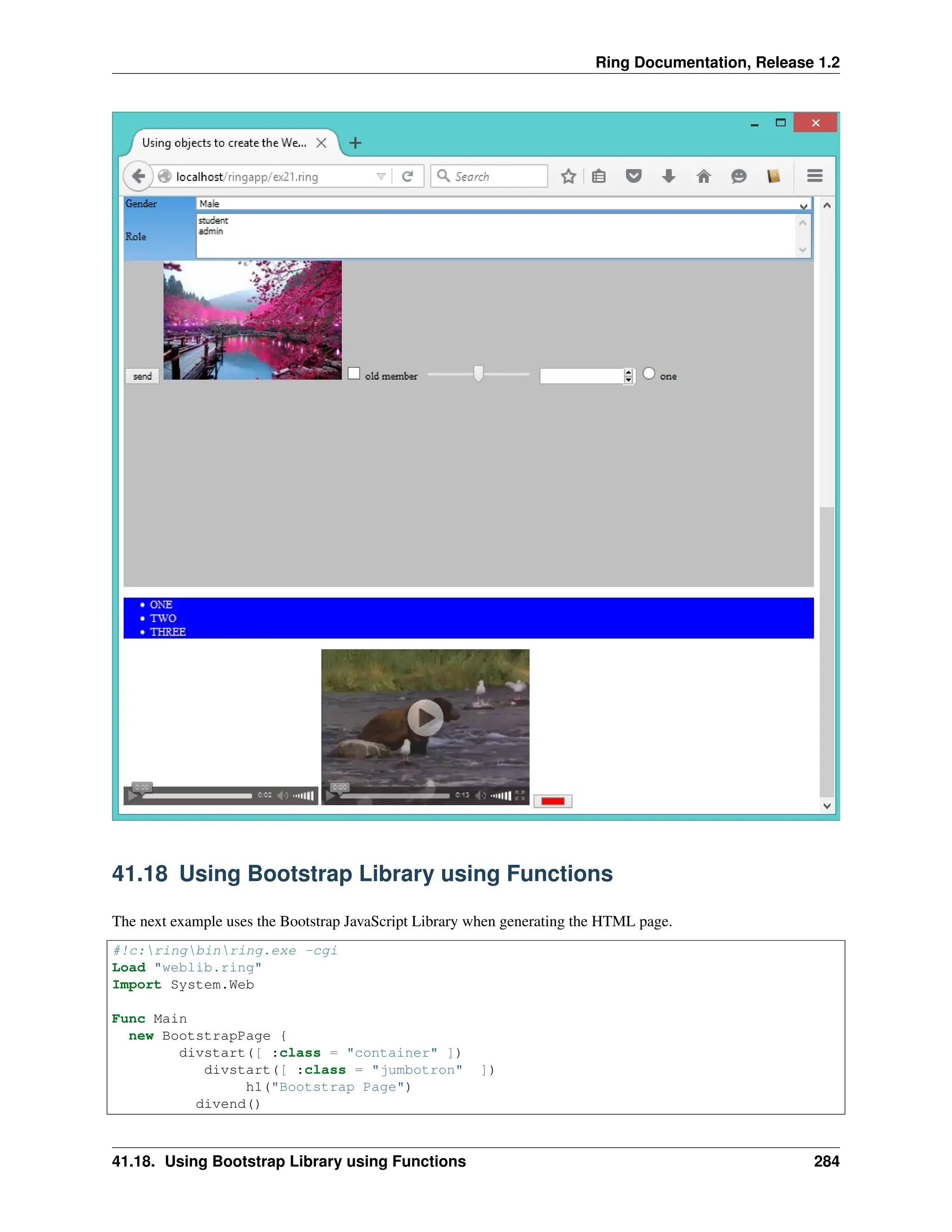 Ring Documentation, Release 1.2 41.18 Using Bootstrap Library using Functions The next example uses the Bootstrap JavaScript Library when generating the HTML page. #!c:ringbinring.exe -cgi Load "weblib.ring" Import System.Web Func Main new BootstrapPage { divstart([ :class = "container" ]) divstart([ :class = "jumbotron" ]) h1("Bootstrap Page") divend() 41.18. Using Bootstrap Library using Functions 284 