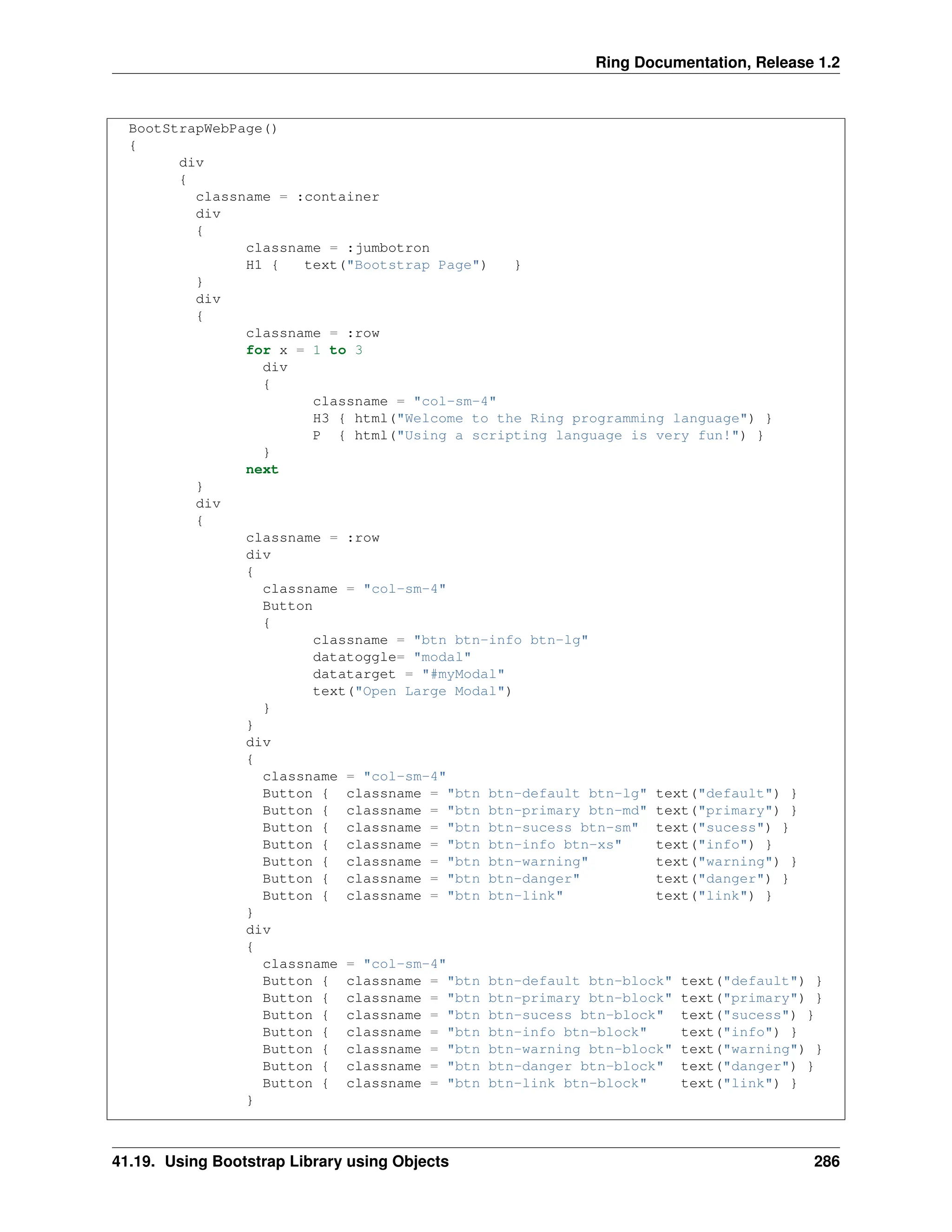 Ring Documentation, Release 1.2 BootStrapWebPage() { div { classname = :container div { classname = :jumbotron H1 { text("Bootstrap Page") } } div { classname = :row for x = 1 to 3 div { classname = "col-sm-4" H3 { html("Welcome to the Ring programming language") } P { html("Using a scripting language is very fun!") } } next } div { classname = :row div { classname = "col-sm-4" Button { classname = "btn btn-info btn-lg" datatoggle= "modal" datatarget = "#myModal" text("Open Large Modal") } } div { classname = "col-sm-4" Button { classname = "btn btn-default btn-lg" text("default") } Button { classname = "btn btn-primary btn-md" text("primary") } Button { classname = "btn btn-sucess btn-sm" text("sucess") } Button { classname = "btn btn-info btn-xs" text("info") } Button { classname = "btn btn-warning" text("warning") } Button { classname = "btn btn-danger" text("danger") } Button { classname = "btn btn-link" text("link") } } div { classname = "col-sm-4" Button { classname = "btn btn-default btn-block" text("default") } Button { classname = "btn btn-primary btn-block" text("primary") } Button { classname = "btn btn-sucess btn-block" text("sucess") } Button { classname = "btn btn-info btn-block" text("info") } Button { classname = "btn btn-warning btn-block" text("warning") } Button { classname = "btn btn-danger btn-block" text("danger") } Button { classname = "btn btn-link btn-block" text("link") } } 41.19. Using Bootstrap Library using Objects 286 
