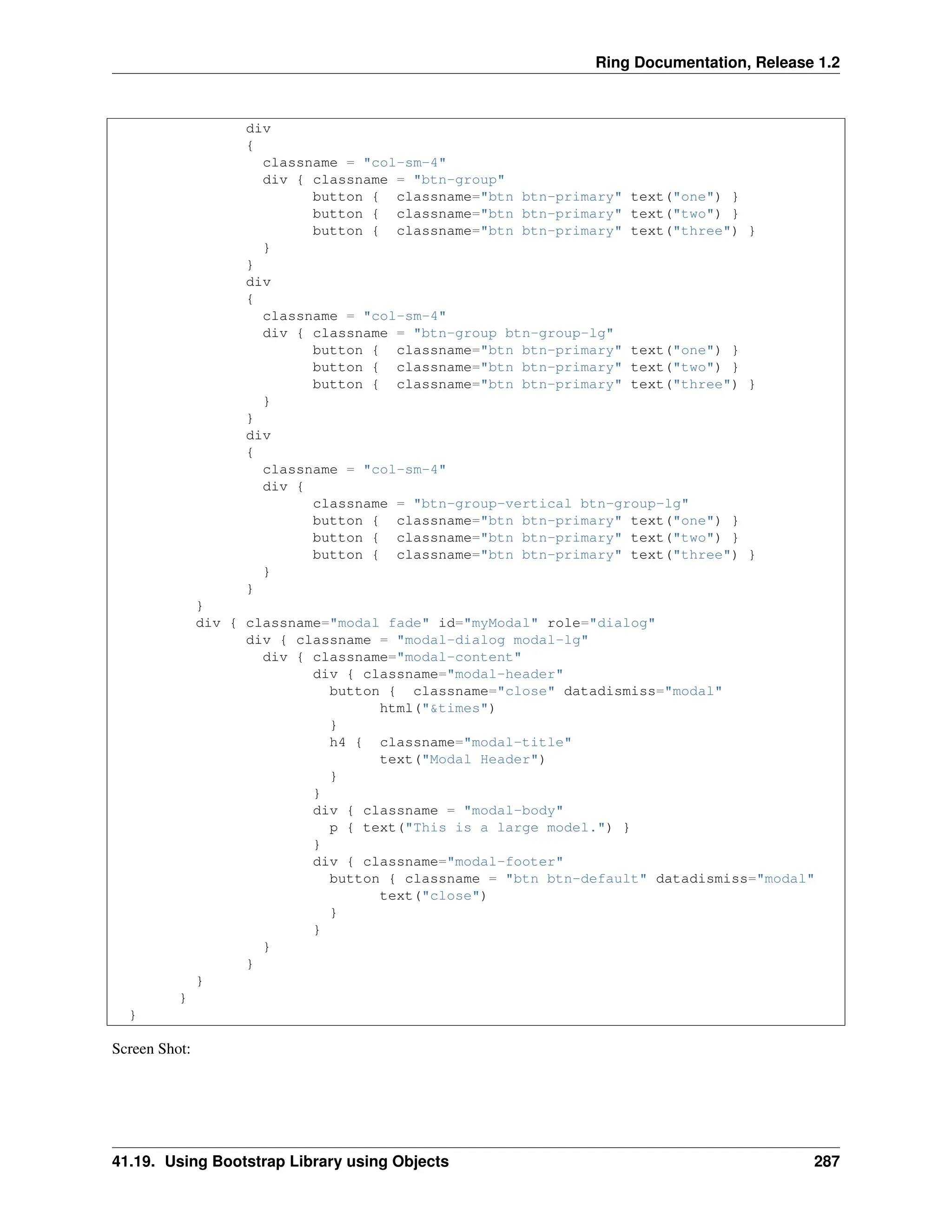 Ring Documentation, Release 1.2 div { classname = "col-sm-4" div { classname = "btn-group" button { classname="btn btn-primary" text("one") } button { classname="btn btn-primary" text("two") } button { classname="btn btn-primary" text("three") } } } div { classname = "col-sm-4" div { classname = "btn-group btn-group-lg" button { classname="btn btn-primary" text("one") } button { classname="btn btn-primary" text("two") } button { classname="btn btn-primary" text("three") } } } div { classname = "col-sm-4" div { classname = "btn-group-vertical btn-group-lg" button { classname="btn btn-primary" text("one") } button { classname="btn btn-primary" text("two") } button { classname="btn btn-primary" text("three") } } } } div { classname="modal fade" id="myModal" role="dialog" div { classname = "modal-dialog modal-lg" div { classname="modal-content" div { classname="modal-header" button { classname="close" datadismiss="modal" html("&times") } h4 { classname="modal-title" text("Modal Header") } } div { classname = "modal-body" p { text("This is a large model.") } } div { classname="modal-footer" button { classname = "btn btn-default" datadismiss="modal" text("close") } } } } } } } Screen Shot: 41.19. Using Bootstrap Library using Objects 287 