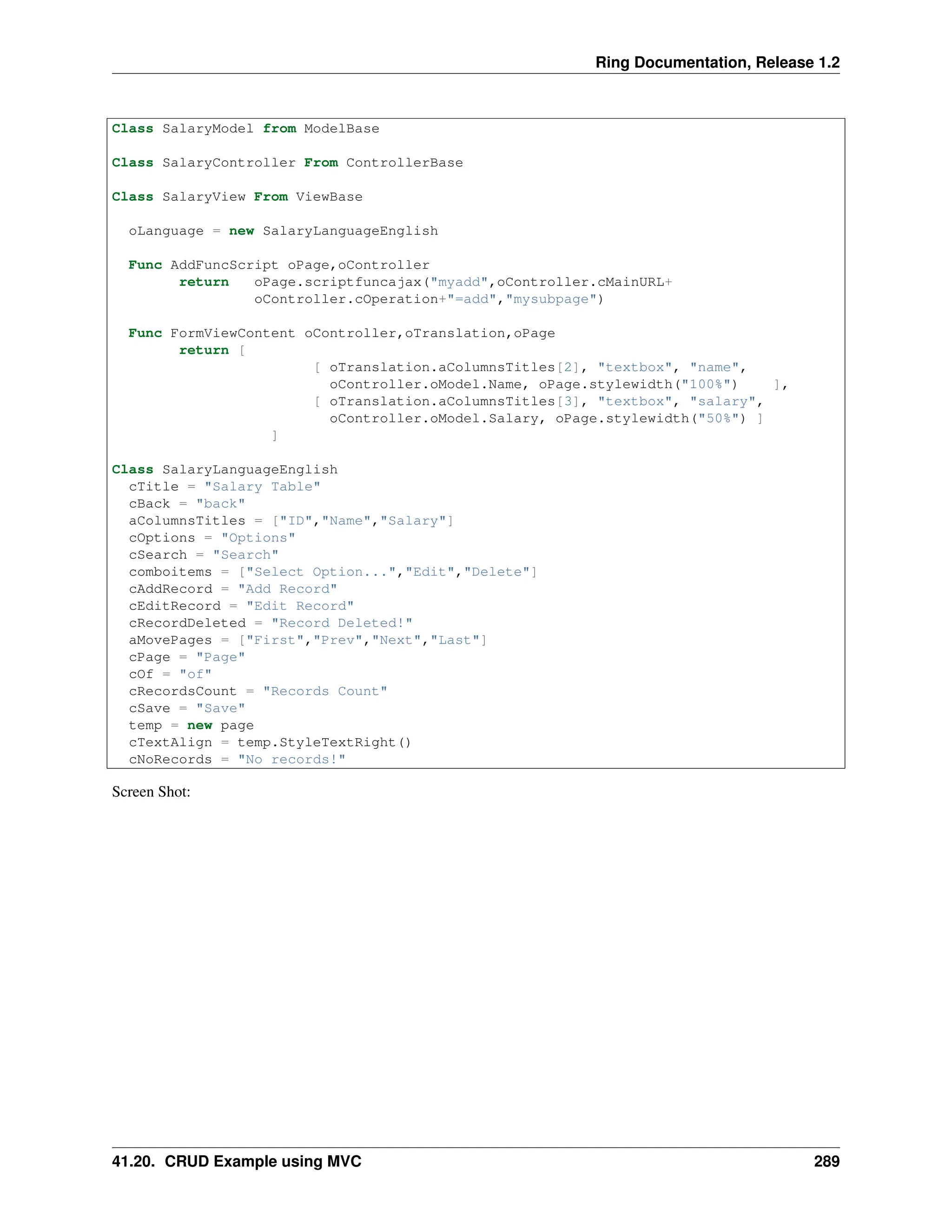 Ring Documentation, Release 1.2 Class SalaryModel from ModelBase Class SalaryController From ControllerBase Class SalaryView From ViewBase oLanguage = new SalaryLanguageEnglish Func AddFuncScript oPage,oController return oPage.scriptfuncajax("myadd",oController.cMainURL+ oController.cOperation+"=add","mysubpage") Func FormViewContent oController,oTranslation,oPage return [ [ oTranslation.aColumnsTitles[2], "textbox", "name", oController.oModel.Name, oPage.stylewidth("100%") ], [ oTranslation.aColumnsTitles[3], "textbox", "salary", oController.oModel.Salary, oPage.stylewidth("50%") ] ] Class SalaryLanguageEnglish cTitle = "Salary Table" cBack = "back" aColumnsTitles = ["ID","Name","Salary"] cOptions = "Options" cSearch = "Search" comboitems = ["Select Option...","Edit","Delete"] cAddRecord = "Add Record" cEditRecord = "Edit Record" cRecordDeleted = "Record Deleted!" aMovePages = ["First","Prev","Next","Last"] cPage = "Page" cOf = "of" cRecordsCount = "Records Count" cSave = "Save" temp = new page cTextAlign = temp.StyleTextRight() cNoRecords = "No records!" Screen Shot: 41.20. CRUD Example using MVC 289 