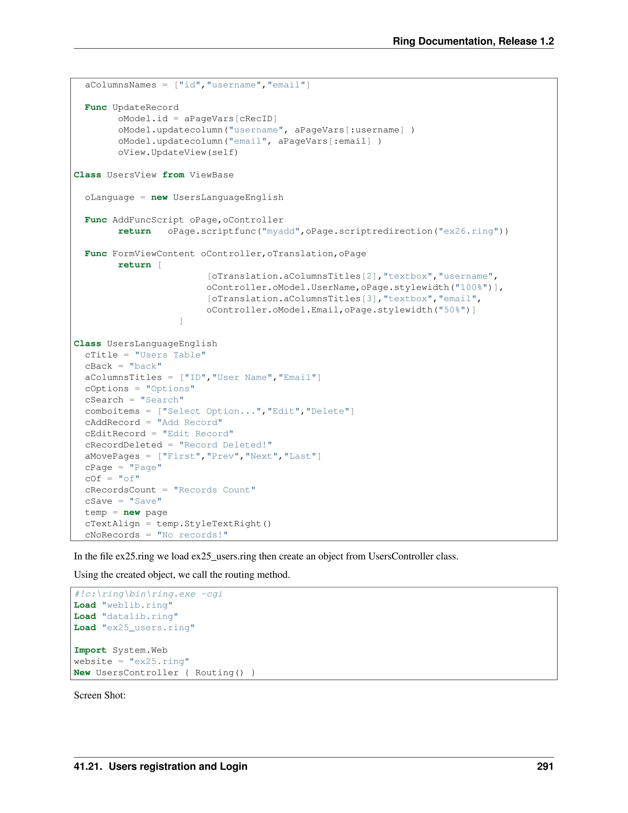 Ring Documentation, Release 1.2 aColumnsNames = ["id","username","email"] Func UpdateRecord oModel.id = aPageVars[cRecID] oModel.updatecolumn("username", aPageVars[:username] ) oModel.updatecolumn("email", aPageVars[:email] ) oView.UpdateView(self) Class UsersView from ViewBase oLanguage = new UsersLanguageEnglish Func AddFuncScript oPage,oController return oPage.scriptfunc("myadd",oPage.scriptredirection("ex26.ring")) Func FormViewContent oController,oTranslation,oPage return [ [oTranslation.aColumnsTitles[2],"textbox","username", oController.oModel.UserName,oPage.stylewidth("100%")], [oTranslation.aColumnsTitles[3],"textbox","email", oController.oModel.Email,oPage.stylewidth("50%")] ] Class UsersLanguageEnglish cTitle = "Users Table" cBack = "back" aColumnsTitles = ["ID","User Name","Email"] cOptions = "Options" cSearch = "Search" comboitems = ["Select Option...","Edit","Delete"] cAddRecord = "Add Record" cEditRecord = "Edit Record" cRecordDeleted = "Record Deleted!" aMovePages = ["First","Prev","Next","Last"] cPage = "Page" cOf = "of" cRecordsCount = "Records Count" cSave = "Save" temp = new page cTextAlign = temp.StyleTextRight() cNoRecords = "No records!" In the file ex25.ring we load ex25_users.ring then create an object from UsersController class. Using the created object, we call the routing method. #!c:ringbinring.exe -cgi Load "weblib.ring" Load "datalib.ring" Load "ex25_users.ring" Import System.Web website = "ex25.ring" New UsersController { Routing() } Screen Shot: 41.21. Users registration and Login 291 