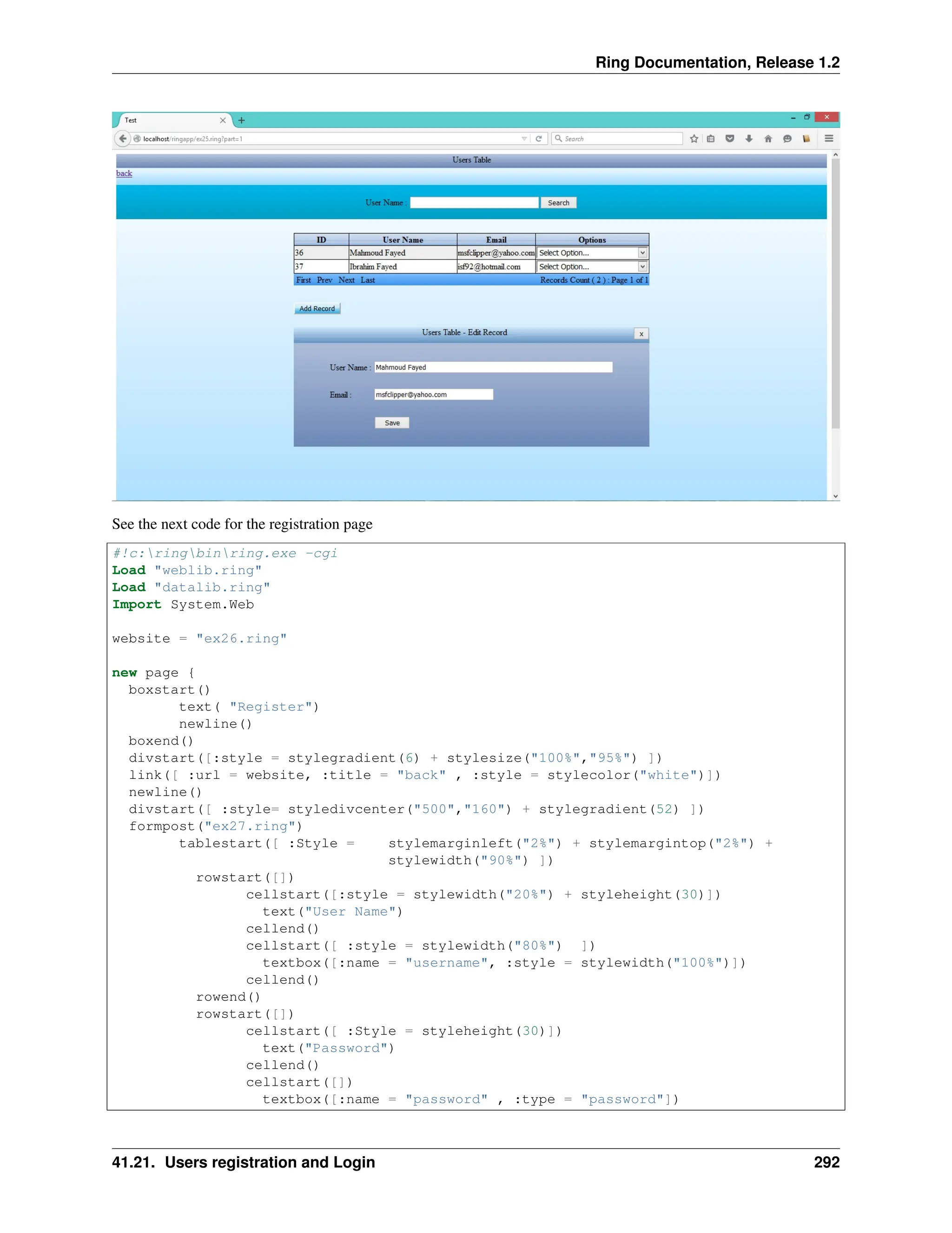 Ring Documentation, Release 1.2 See the next code for the registration page #!c:ringbinring.exe -cgi Load "weblib.ring" Load "datalib.ring" Import System.Web website = "ex26.ring" new page { boxstart() text( "Register") newline() boxend() divstart([:style = stylegradient(6) + stylesize("100%","95%") ]) link([ :url = website, :title = "back" , :style = stylecolor("white")]) newline() divstart([ :style= styledivcenter("500","160") + stylegradient(52) ]) formpost("ex27.ring") tablestart([ :Style = stylemarginleft("2%") + stylemargintop("2%") + stylewidth("90%") ]) rowstart([]) cellstart([:style = stylewidth("20%") + styleheight(30)]) text("User Name") cellend() cellstart([ :style = stylewidth("80%") ]) textbox([:name = "username", :style = stylewidth("100%")]) cellend() rowend() rowstart([]) cellstart([ :Style = styleheight(30)]) text("Password") cellend() cellstart([]) textbox([:name = "password" , :type = "password"]) 41.21. Users registration and Login 292 