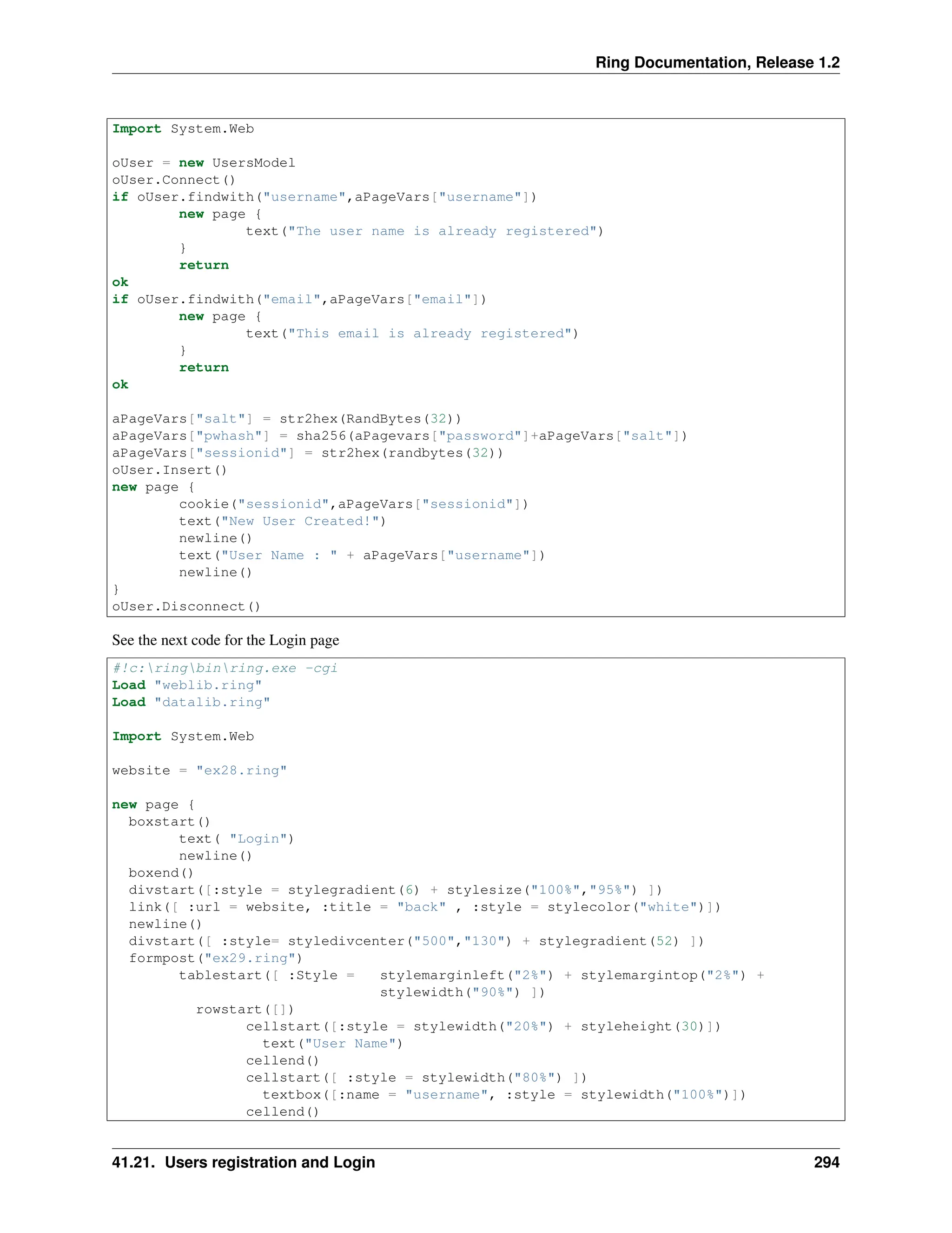 Ring Documentation, Release 1.2 Import System.Web oUser = new UsersModel oUser.Connect() if oUser.findwith("username",aPageVars["username"]) new page { text("The user name is already registered") } return ok if oUser.findwith("email",aPageVars["email"]) new page { text("This email is already registered") } return ok aPageVars["salt"] = str2hex(RandBytes(32)) aPageVars["pwhash"] = sha256(aPagevars["password"]+aPageVars["salt"]) aPageVars["sessionid"] = str2hex(randbytes(32)) oUser.Insert() new page { cookie("sessionid",aPageVars["sessionid"]) text("New User Created!") newline() text("User Name : " + aPageVars["username"]) newline() } oUser.Disconnect() See the next code for the Login page #!c:ringbinring.exe -cgi Load "weblib.ring" Load "datalib.ring" Import System.Web website = "ex28.ring" new page { boxstart() text( "Login") newline() boxend() divstart([:style = stylegradient(6) + stylesize("100%","95%") ]) link([ :url = website, :title = "back" , :style = stylecolor("white")]) newline() divstart([ :style= styledivcenter("500","130") + stylegradient(52) ]) formpost("ex29.ring") tablestart([ :Style = stylemarginleft("2%") + stylemargintop("2%") + stylewidth("90%") ]) rowstart([]) cellstart([:style = stylewidth("20%") + styleheight(30)]) text("User Name") cellend() cellstart([ :style = stylewidth("80%") ]) textbox([:name = "username", :style = stylewidth("100%")]) cellend() 41.21. Users registration and Login 294 