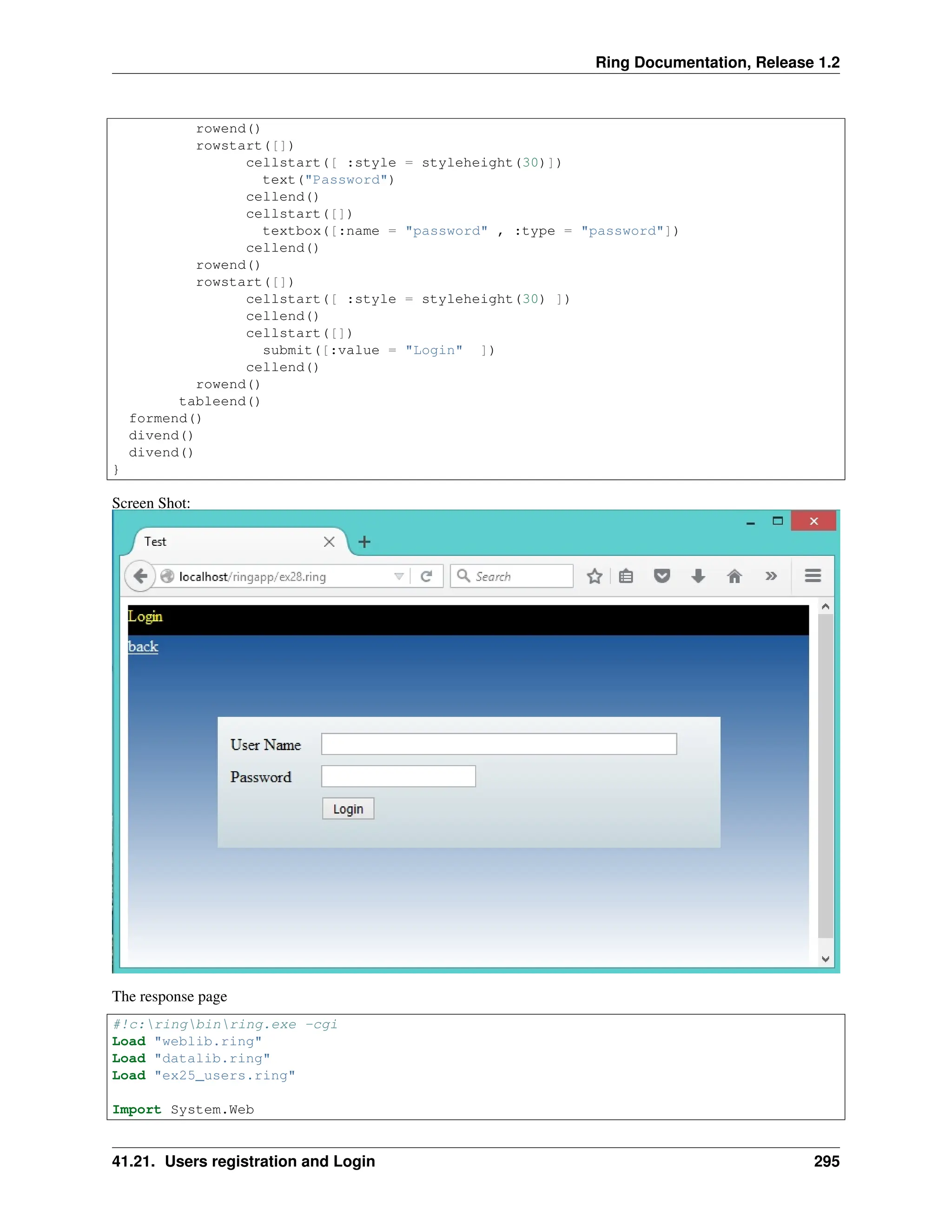 Ring Documentation, Release 1.2 rowend() rowstart([]) cellstart([ :style = styleheight(30)]) text("Password") cellend() cellstart([]) textbox([:name = "password" , :type = "password"]) cellend() rowend() rowstart([]) cellstart([ :style = styleheight(30) ]) cellend() cellstart([]) submit([:value = "Login" ]) cellend() rowend() tableend() formend() divend() divend() } Screen Shot: The response page #!c:ringbinring.exe -cgi Load "weblib.ring" Load "datalib.ring" Load "ex25_users.ring" Import System.Web 41.21. Users registration and Login 295 