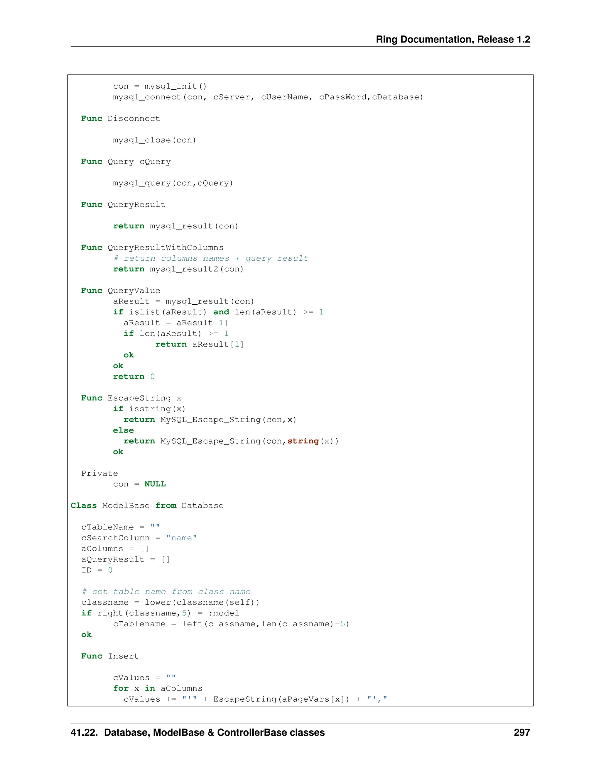 Ring Documentation, Release 1.2 con = mysql_init() mysql_connect(con, cServer, cUserName, cPassWord,cDatabase) Func Disconnect mysql_close(con) Func Query cQuery mysql_query(con,cQuery) Func QueryResult return mysql_result(con) Func QueryResultWithColumns # return columns names + query result return mysql_result2(con) Func QueryValue aResult = mysql_result(con) if islist(aResult) and len(aResult) >= 1 aResult = aResult[1] if len(aResult) >= 1 return aResult[1] ok ok return 0 Func EscapeString x if isstring(x) return MySQL_Escape_String(con,x) else return MySQL_Escape_String(con,string(x)) ok Private con = NULL Class ModelBase from Database cTableName = "" cSearchColumn = "name" aColumns = [] aQueryResult = [] ID = 0 # set table name from class name classname = lower(classname(self)) if right(classname,5) = :model cTablename = left(classname,len(classname)-5) ok Func Insert cValues = "" for x in aColumns cValues += "'" + EscapeString(aPageVars[x]) + "'," 41.22. Database, ModelBase & ControllerBase classes 297 