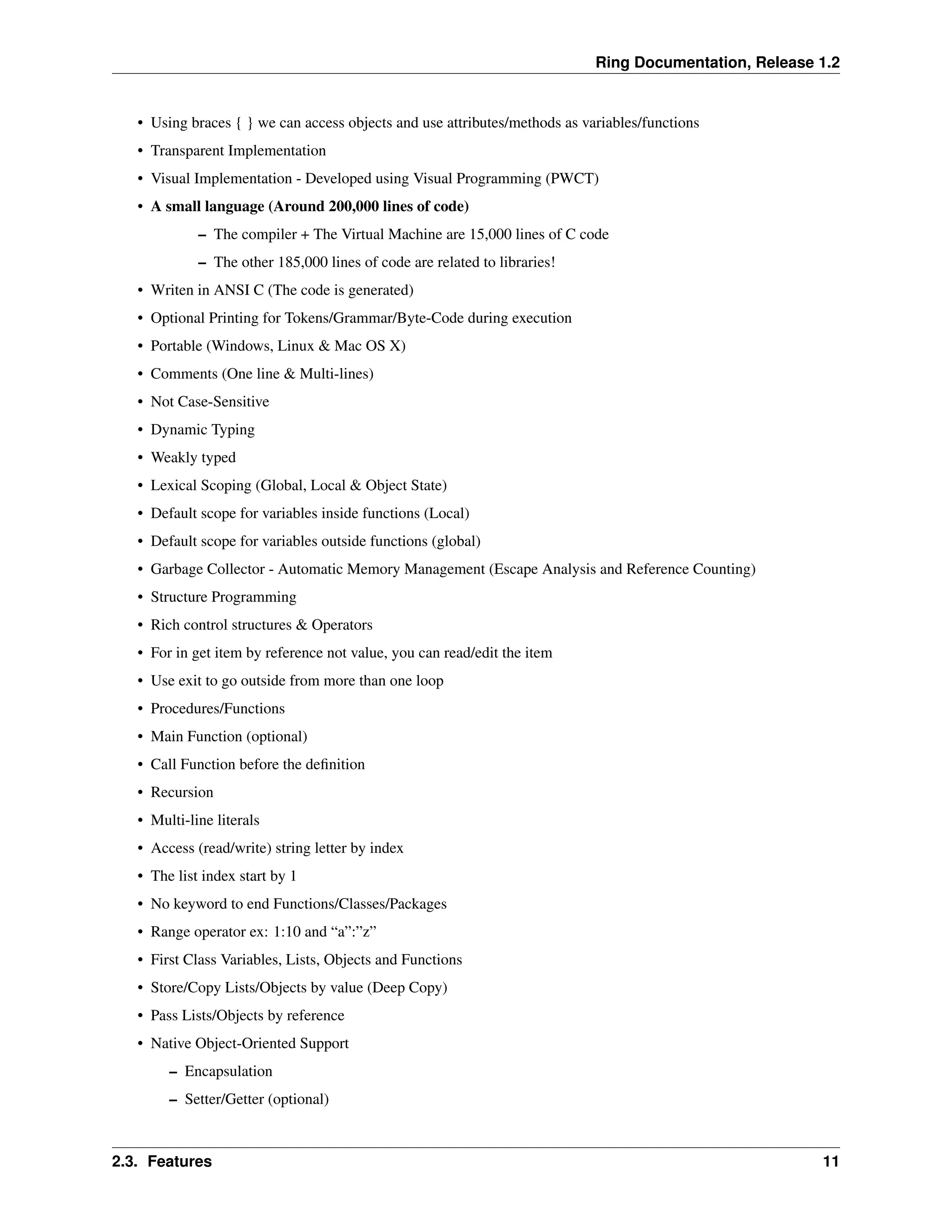 Ring Documentation, Release 1.2 • Using braces { } we can access objects and use attributes/methods as variables/functions • Transparent Implementation • Visual Implementation - Developed using Visual Programming (PWCT) • A small language (Around 200,000 lines of code) – The compiler + The Virtual Machine are 15,000 lines of C code – The other 185,000 lines of code are related to libraries! • Writen in ANSI C (The code is generated) • Optional Printing for Tokens/Grammar/Byte-Code during execution • Portable (Windows, Linux & Mac OS X) • Comments (One line & Multi-lines) • Not Case-Sensitive • Dynamic Typing • Weakly typed • Lexical Scoping (Global, Local & Object State) • Default scope for variables inside functions (Local) • Default scope for variables outside functions (global) • Garbage Collector - Automatic Memory Management (Escape Analysis and Reference Counting) • Structure Programming • Rich control structures & Operators • For in get item by reference not value, you can read/edit the item • Use exit to go outside from more than one loop • Procedures/Functions • Main Function (optional) • Call Function before the definition • Recursion • Multi-line literals • Access (read/write) string letter by index • The list index start by 1 • No keyword to end Functions/Classes/Packages • Range operator ex: 1:10 and “a”:”z” • First Class Variables, Lists, Objects and Functions • Store/Copy Lists/Objects by value (Deep Copy) • Pass Lists/Objects by reference • Native Object-Oriented Support – Encapsulation – Setter/Getter (optional) 2.3. Features 11 