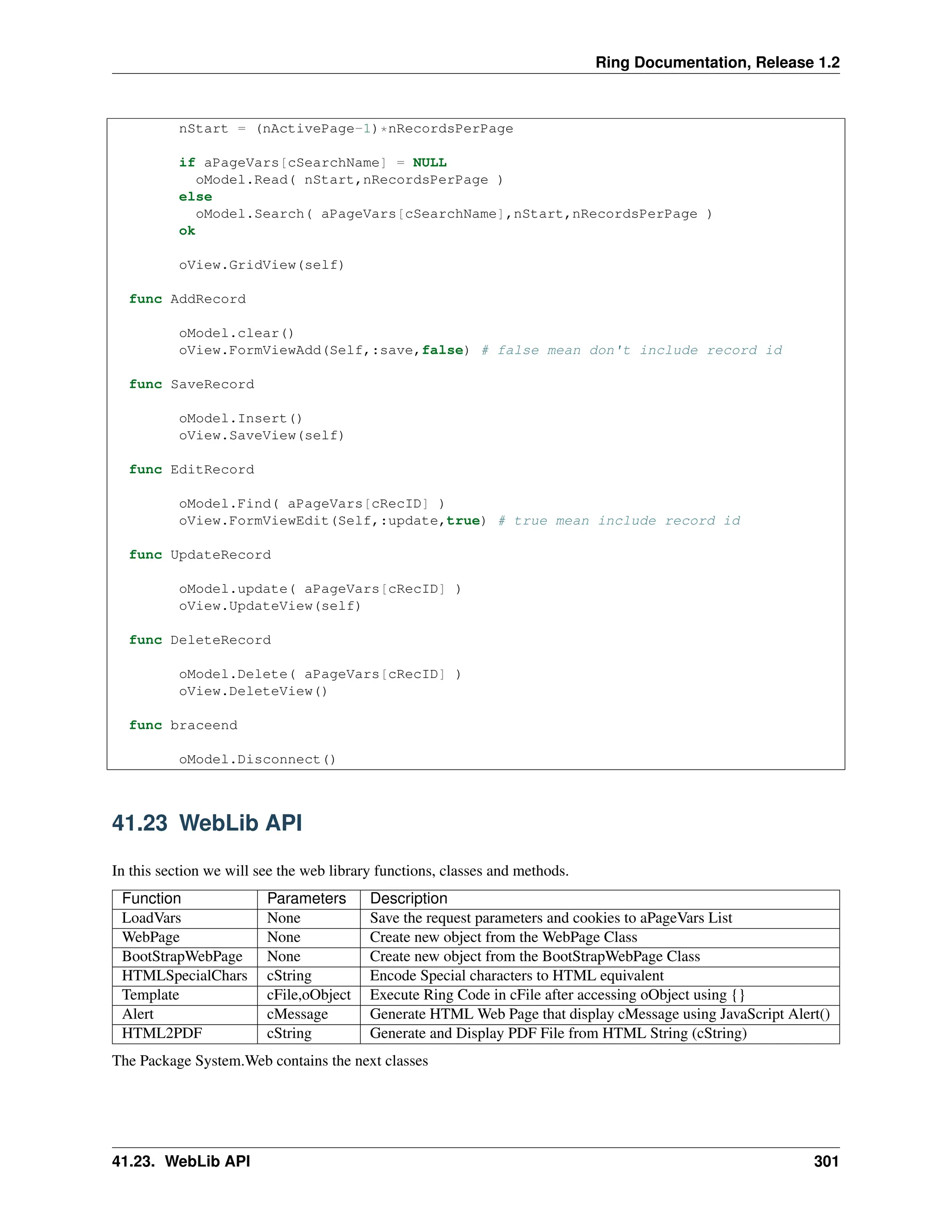 Ring Documentation, Release 1.2 nStart = (nActivePage-1)*nRecordsPerPage if aPageVars[cSearchName] = NULL oModel.Read( nStart,nRecordsPerPage ) else oModel.Search( aPageVars[cSearchName],nStart,nRecordsPerPage ) ok oView.GridView(self) func AddRecord oModel.clear() oView.FormViewAdd(Self,:save,false) # false mean don't include record id func SaveRecord oModel.Insert() oView.SaveView(self) func EditRecord oModel.Find( aPageVars[cRecID] ) oView.FormViewEdit(Self,:update,true) # true mean include record id func UpdateRecord oModel.update( aPageVars[cRecID] ) oView.UpdateView(self) func DeleteRecord oModel.Delete( aPageVars[cRecID] ) oView.DeleteView() func braceend oModel.Disconnect() 41.23 WebLib API In this section we will see the web library functions, classes and methods. Function Parameters Description LoadVars None Save the request parameters and cookies to aPageVars List WebPage None Create new object from the WebPage Class BootStrapWebPage None Create new object from the BootStrapWebPage Class HTMLSpecialChars cString Encode Special characters to HTML equivalent Template cFile,oObject Execute Ring Code in cFile after accessing oObject using {} Alert cMessage Generate HTML Web Page that display cMessage using JavaScript Alert() HTML2PDF cString Generate and Display PDF File from HTML String (cString) The Package System.Web contains the next classes 41.23. WebLib API 301 
