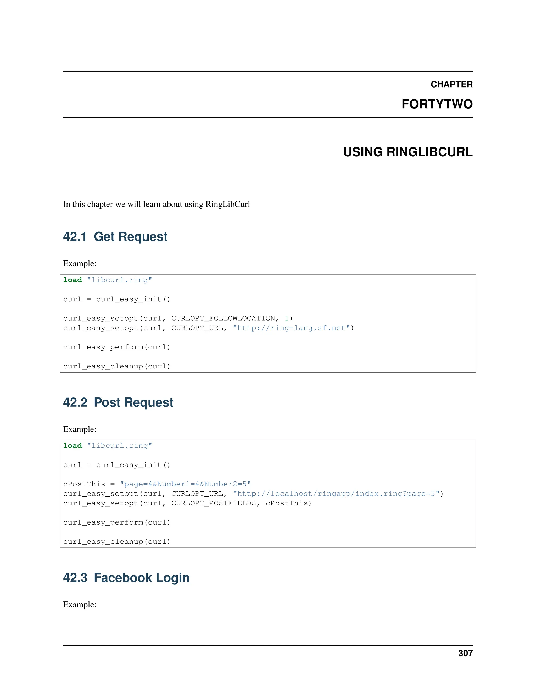 CHAPTER FORTYTWO USING RINGLIBCURL In this chapter we will learn about using RingLibCurl 42.1 Get Request Example: load "libcurl.ring" curl = curl_easy_init() curl_easy_setopt(curl, CURLOPT_FOLLOWLOCATION, 1) curl_easy_setopt(curl, CURLOPT_URL, "http://ring-lang.sf.net") curl_easy_perform(curl) curl_easy_cleanup(curl) 42.2 Post Request Example: load "libcurl.ring" curl = curl_easy_init() cPostThis = "page=4&Number1=4&Number2=5" curl_easy_setopt(curl, CURLOPT_URL, "http://localhost/ringapp/index.ring?page=3") curl_easy_setopt(curl, CURLOPT_POSTFIELDS, cPostThis) curl_easy_perform(curl) curl_easy_cleanup(curl) 42.3 Facebook Login Example: 307 