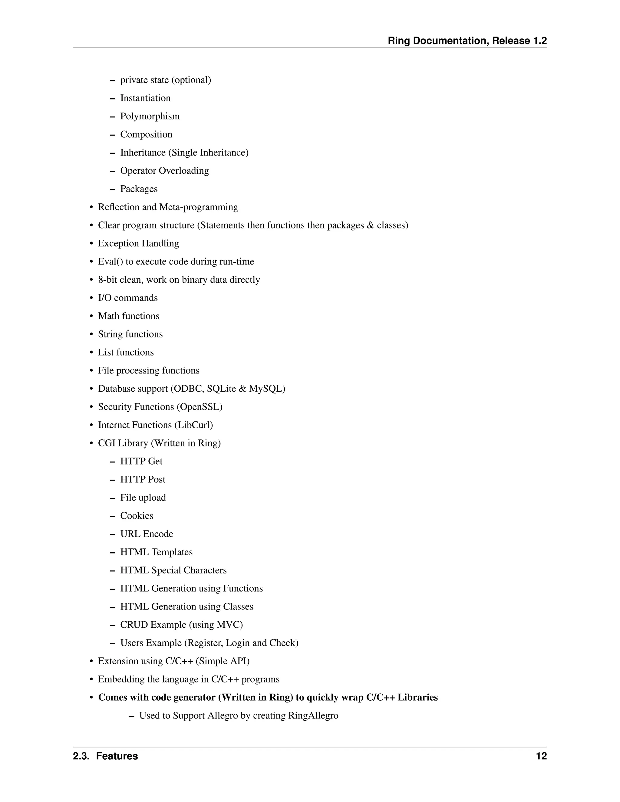 Ring Documentation, Release 1.2 – private state (optional) – Instantiation – Polymorphism – Composition – Inheritance (Single Inheritance) – Operator Overloading – Packages • Reflection and Meta-programming • Clear program structure (Statements then functions then packages & classes) • Exception Handling • Eval() to execute code during run-time • 8-bit clean, work on binary data directly • I/O commands • Math functions • String functions • List functions • File processing functions • Database support (ODBC, SQLite & MySQL) • Security Functions (OpenSSL) • Internet Functions (LibCurl) • CGI Library (Written in Ring) – HTTP Get – HTTP Post – File upload – Cookies – URL Encode – HTML Templates – HTML Special Characters – HTML Generation using Functions – HTML Generation using Classes – CRUD Example (using MVC) – Users Example (Register, Login and Check) • Extension using C/C++ (Simple API) • Embedding the language in C/C++ programs • Comes with code generator (Written in Ring) to quickly wrap C/C++ Libraries – Used to Support Allegro by creating RingAllegro 2.3. Features 12 