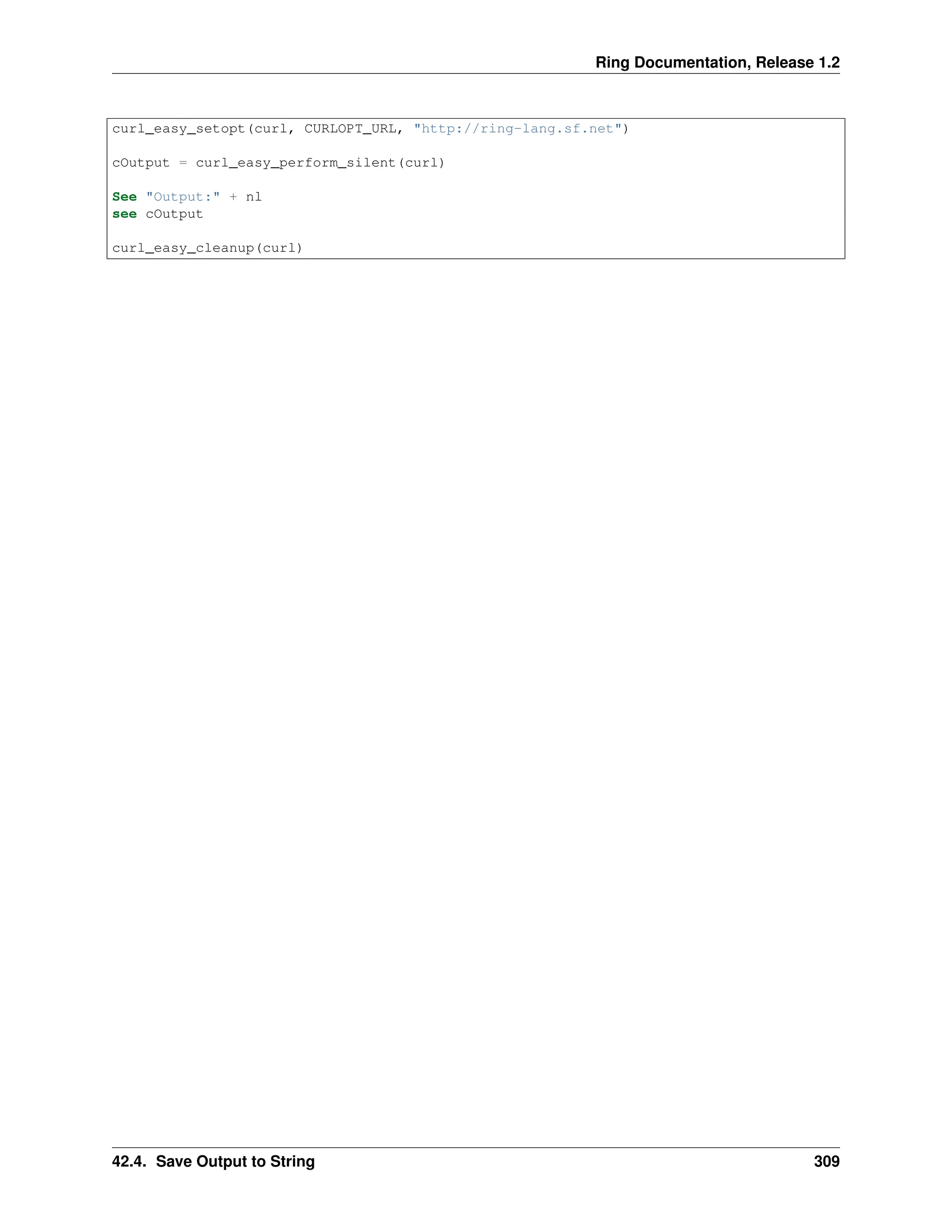 Ring Documentation, Release 1.2 curl_easy_setopt(curl, CURLOPT_URL, "http://ring-lang.sf.net") cOutput = curl_easy_perform_silent(curl) See "Output:" + nl see cOutput curl_easy_cleanup(curl) 42.4. Save Output to String 309 