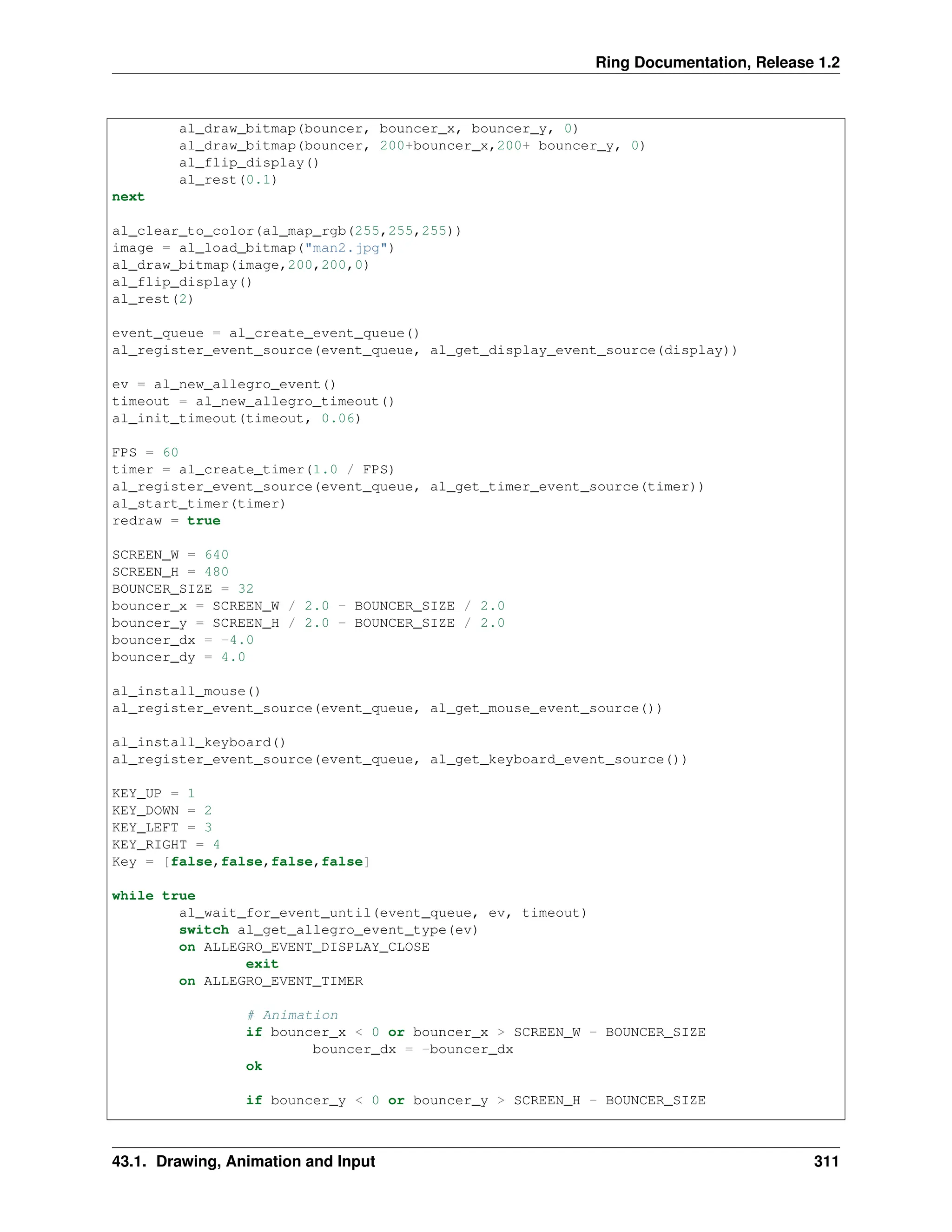 Ring Documentation, Release 1.2 al_draw_bitmap(bouncer, bouncer_x, bouncer_y, 0) al_draw_bitmap(bouncer, 200+bouncer_x,200+ bouncer_y, 0) al_flip_display() al_rest(0.1) next al_clear_to_color(al_map_rgb(255,255,255)) image = al_load_bitmap("man2.jpg") al_draw_bitmap(image,200,200,0) al_flip_display() al_rest(2) event_queue = al_create_event_queue() al_register_event_source(event_queue, al_get_display_event_source(display)) ev = al_new_allegro_event() timeout = al_new_allegro_timeout() al_init_timeout(timeout, 0.06) FPS = 60 timer = al_create_timer(1.0 / FPS) al_register_event_source(event_queue, al_get_timer_event_source(timer)) al_start_timer(timer) redraw = true SCREEN_W = 640 SCREEN_H = 480 BOUNCER_SIZE = 32 bouncer_x = SCREEN_W / 2.0 - BOUNCER_SIZE / 2.0 bouncer_y = SCREEN_H / 2.0 - BOUNCER_SIZE / 2.0 bouncer_dx = -4.0 bouncer_dy = 4.0 al_install_mouse() al_register_event_source(event_queue, al_get_mouse_event_source()) al_install_keyboard() al_register_event_source(event_queue, al_get_keyboard_event_source()) KEY_UP = 1 KEY_DOWN = 2 KEY_LEFT = 3 KEY_RIGHT = 4 Key = [false,false,false,false] while true al_wait_for_event_until(event_queue, ev, timeout) switch al_get_allegro_event_type(ev) on ALLEGRO_EVENT_DISPLAY_CLOSE exit on ALLEGRO_EVENT_TIMER # Animation if bouncer_x < 0 or bouncer_x > SCREEN_W - BOUNCER_SIZE bouncer_dx = -bouncer_dx ok if bouncer_y < 0 or bouncer_y > SCREEN_H - BOUNCER_SIZE 43.1. Drawing, Animation and Input 311 