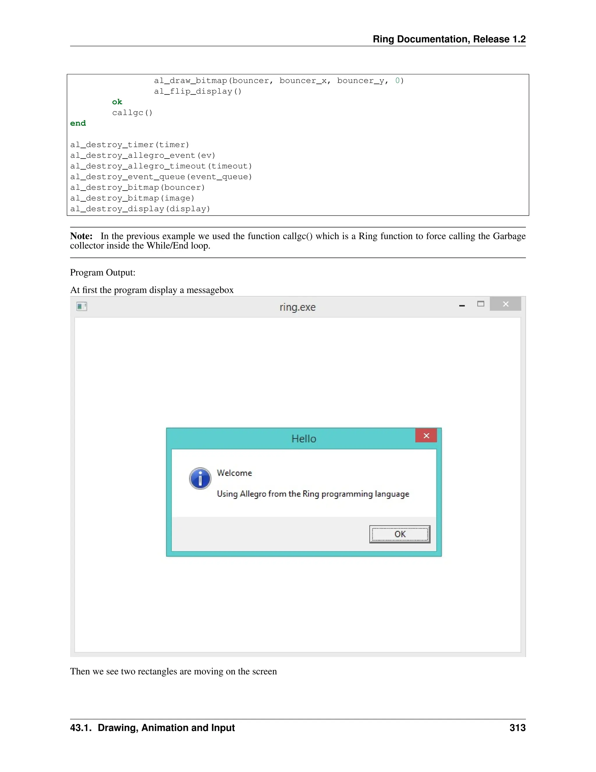 Ring Documentation, Release 1.2 al_draw_bitmap(bouncer, bouncer_x, bouncer_y, 0) al_flip_display() ok callgc() end al_destroy_timer(timer) al_destroy_allegro_event(ev) al_destroy_allegro_timeout(timeout) al_destroy_event_queue(event_queue) al_destroy_bitmap(bouncer) al_destroy_bitmap(image) al_destroy_display(display) Note: In the previous example we used the function callgc() which is a Ring function to force calling the Garbage collector inside the While/End loop. Program Output: At first the program display a messagebox Then we see two rectangles are moving on the screen 43.1. Drawing, Animation and Input 313 