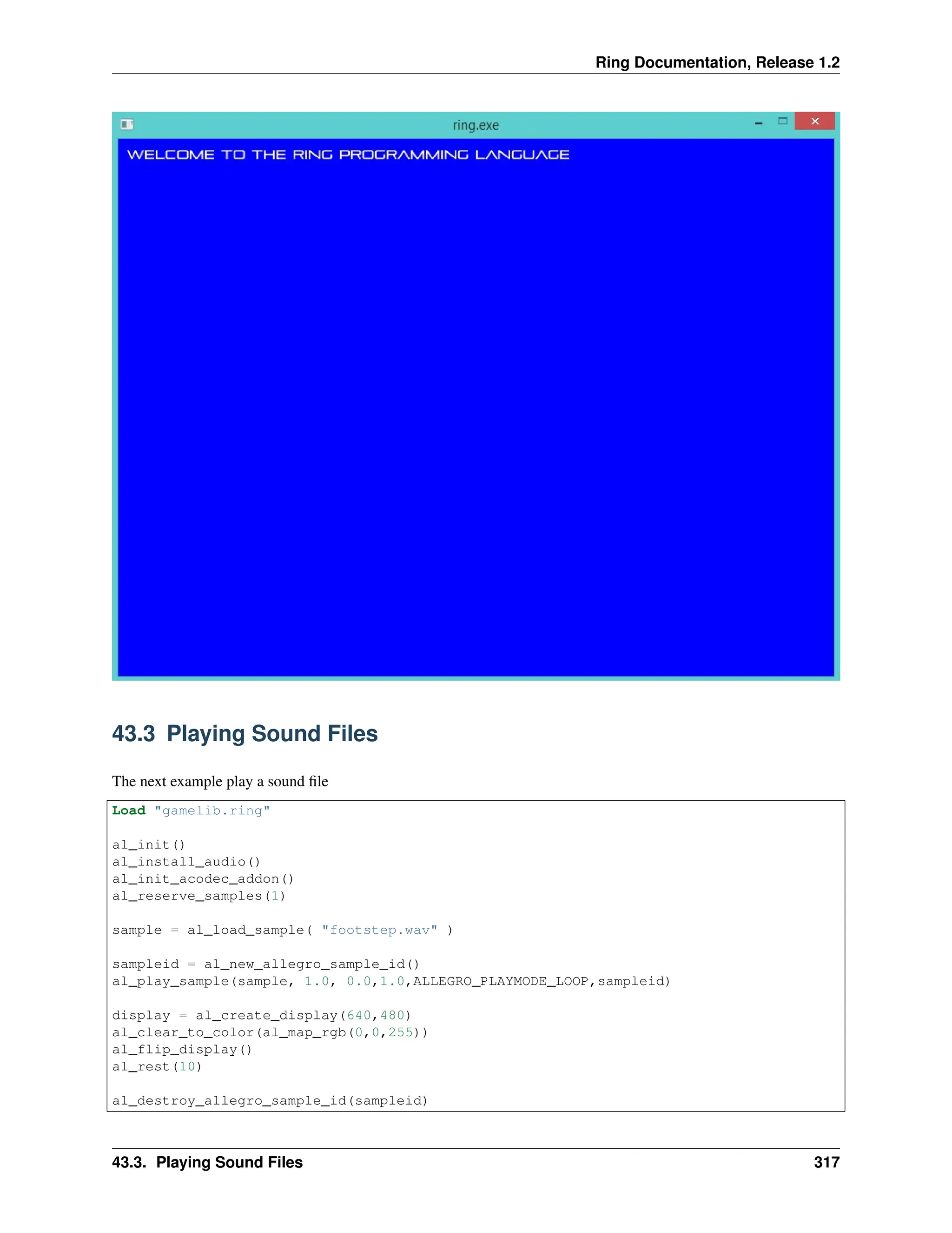 Ring Documentation, Release 1.2 43.3 Playing Sound Files The next example play a sound file Load "gamelib.ring" al_init() al_install_audio() al_init_acodec_addon() al_reserve_samples(1) sample = al_load_sample( "footstep.wav" ) sampleid = al_new_allegro_sample_id() al_play_sample(sample, 1.0, 0.0,1.0,ALLEGRO_PLAYMODE_LOOP,sampleid) display = al_create_display(640,480) al_clear_to_color(al_map_rgb(0,0,255)) al_flip_display() al_rest(10) al_destroy_allegro_sample_id(sampleid) 43.3. Playing Sound Files 317 