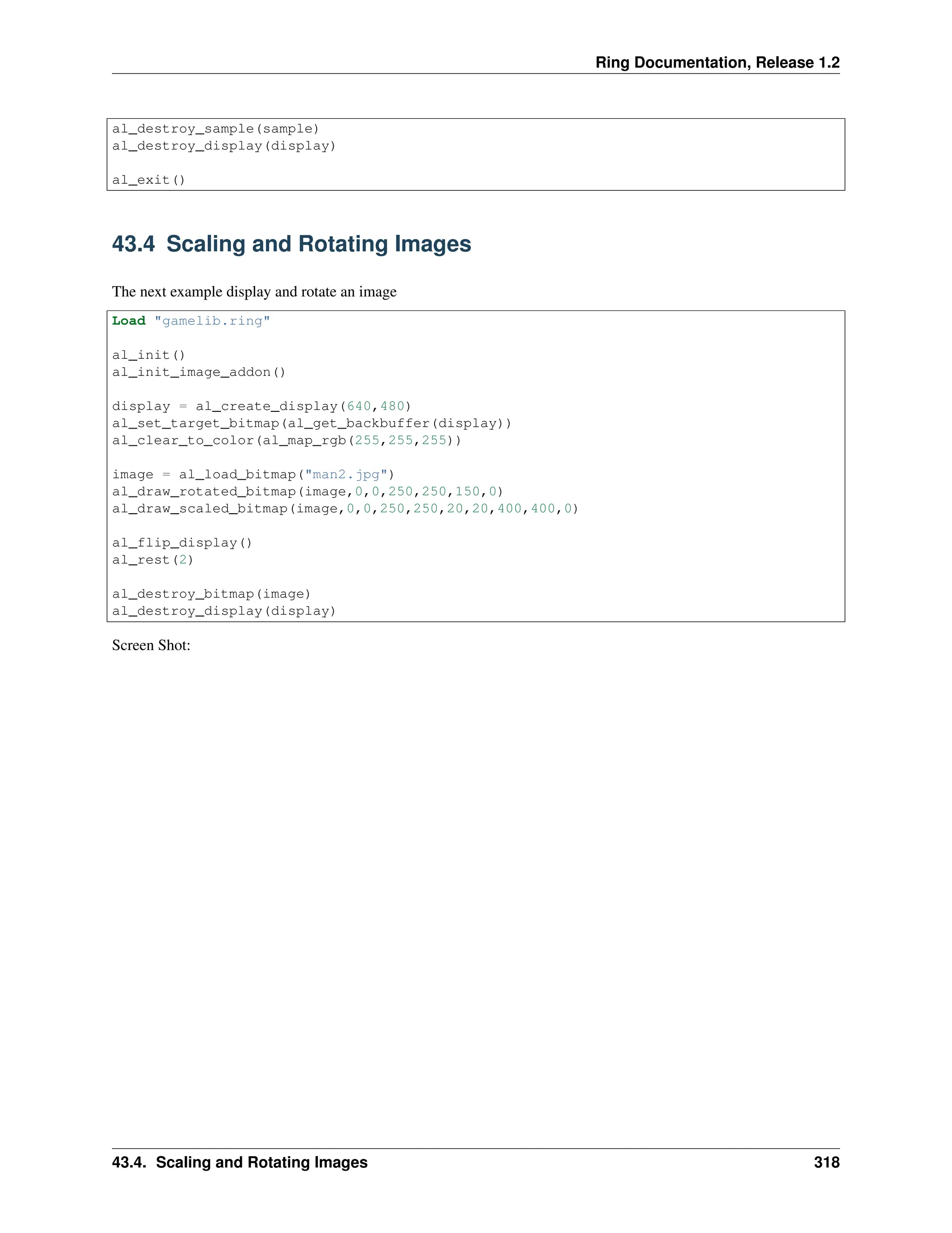 Ring Documentation, Release 1.2 al_destroy_sample(sample) al_destroy_display(display) al_exit() 43.4 Scaling and Rotating Images The next example display and rotate an image Load "gamelib.ring" al_init() al_init_image_addon() display = al_create_display(640,480) al_set_target_bitmap(al_get_backbuffer(display)) al_clear_to_color(al_map_rgb(255,255,255)) image = al_load_bitmap("man2.jpg") al_draw_rotated_bitmap(image,0,0,250,250,150,0) al_draw_scaled_bitmap(image,0,0,250,250,20,20,400,400,0) al_flip_display() al_rest(2) al_destroy_bitmap(image) al_destroy_display(display) Screen Shot: 43.4. Scaling and Rotating Images 318 