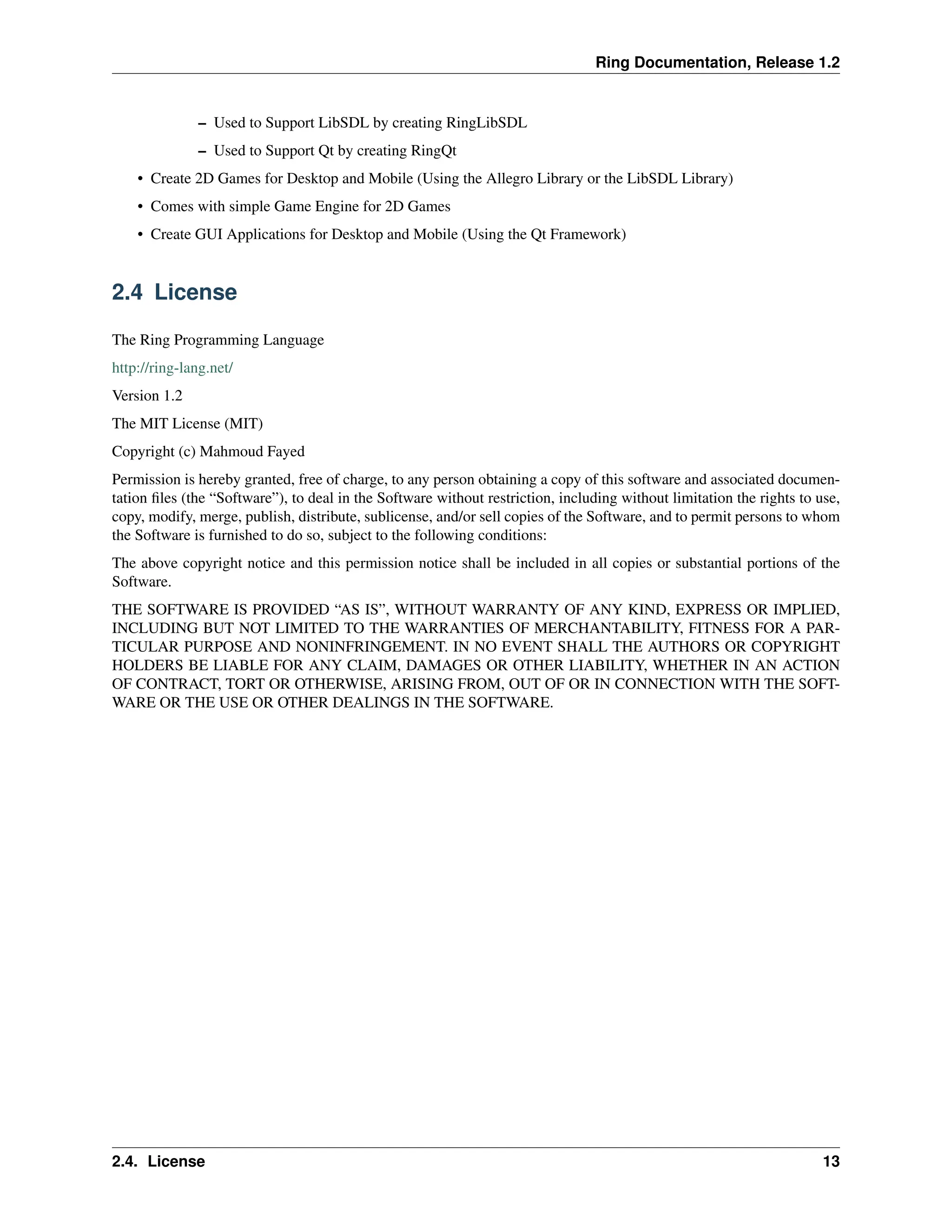 Ring Documentation, Release 1.2 – Used to Support LibSDL by creating RingLibSDL – Used to Support Qt by creating RingQt • Create 2D Games for Desktop and Mobile (Using the Allegro Library or the LibSDL Library) • Comes with simple Game Engine for 2D Games • Create GUI Applications for Desktop and Mobile (Using the Qt Framework) 2.4 License The Ring Programming Language http://ring-lang.net/ Version 1.2 The MIT License (MIT) Copyright (c) Mahmoud Fayed Permission is hereby granted, free of charge, to any person obtaining a copy of this software and associated documen- tation files (the “Software”), to deal in the Software without restriction, including without limitation the rights to use, copy, modify, merge, publish, distribute, sublicense, and/or sell copies of the Software, and to permit persons to whom the Software is furnished to do so, subject to the following conditions: The above copyright notice and this permission notice shall be included in all copies or substantial portions of the Software. THE SOFTWARE IS PROVIDED “AS IS”, WITHOUT WARRANTY OF ANY KIND, EXPRESS OR IMPLIED, INCLUDING BUT NOT LIMITED TO THE WARRANTIES OF MERCHANTABILITY, FITNESS FOR A PAR- TICULAR PURPOSE AND NONINFRINGEMENT. IN NO EVENT SHALL THE AUTHORS OR COPYRIGHT HOLDERS BE LIABLE FOR ANY CLAIM, DAMAGES OR OTHER LIABILITY, WHETHER IN AN ACTION OF CONTRACT, TORT OR OTHERWISE, ARISING FROM, OUT OF OR IN CONNECTION WITH THE SOFT- WARE OR THE USE OR OTHER DEALINGS IN THE SOFTWARE. 2.4. License 13 