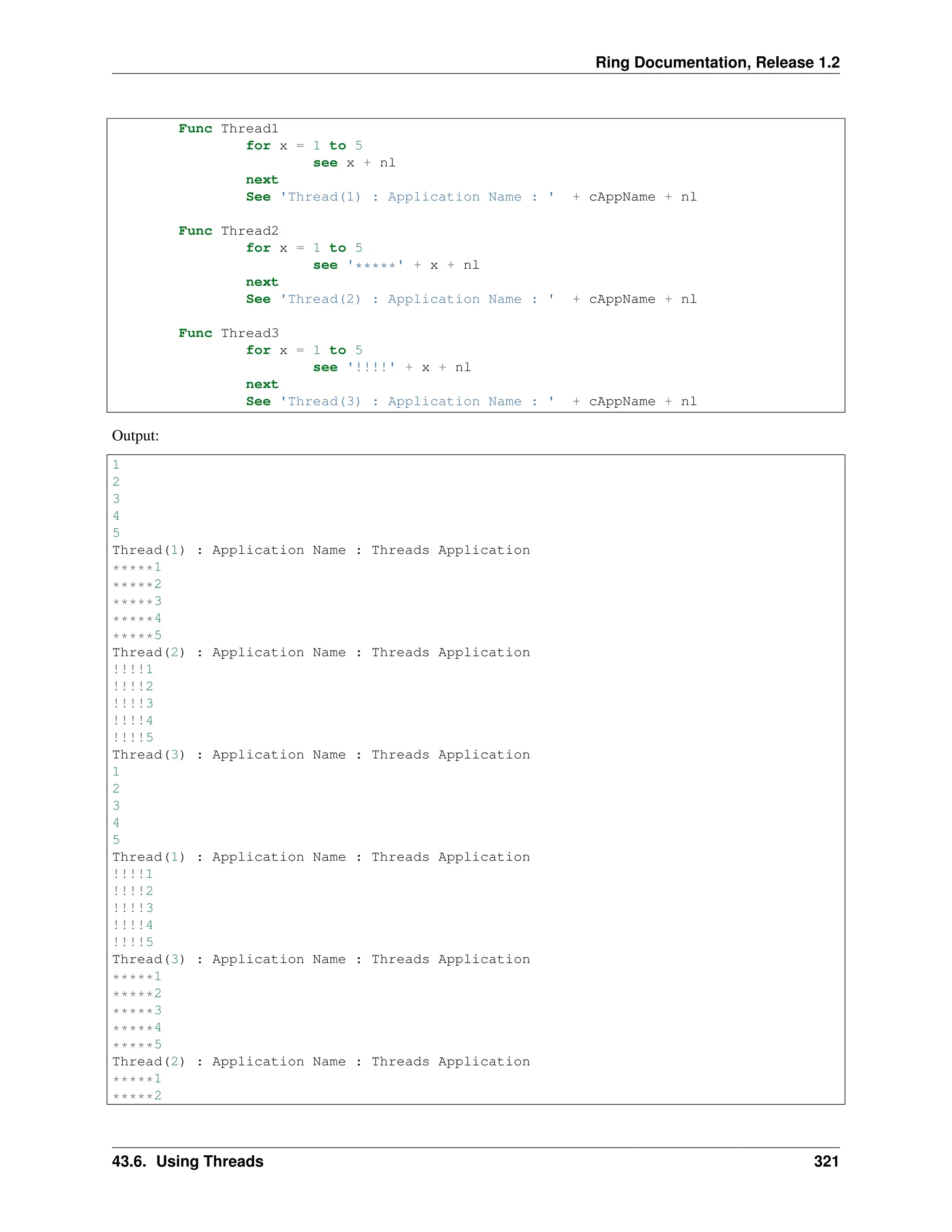 Ring Documentation, Release 1.2 Func Thread1 for x = 1 to 5 see x + nl next See 'Thread(1) : Application Name : ' + cAppName + nl Func Thread2 for x = 1 to 5 see '*****' + x + nl next See 'Thread(2) : Application Name : ' + cAppName + nl Func Thread3 for x = 1 to 5 see '!!!!' + x + nl next See 'Thread(3) : Application Name : ' + cAppName + nl Output: 1 2 3 4 5 Thread(1) : Application Name : Threads Application *****1 *****2 *****3 *****4 *****5 Thread(2) : Application Name : Threads Application !!!!1 !!!!2 !!!!3 !!!!4 !!!!5 Thread(3) : Application Name : Threads Application 1 2 3 4 5 Thread(1) : Application Name : Threads Application !!!!1 !!!!2 !!!!3 !!!!4 !!!!5 Thread(3) : Application Name : Threads Application *****1 *****2 *****3 *****4 *****5 Thread(2) : Application Name : Threads Application *****1 *****2 43.6. Using Threads 321 