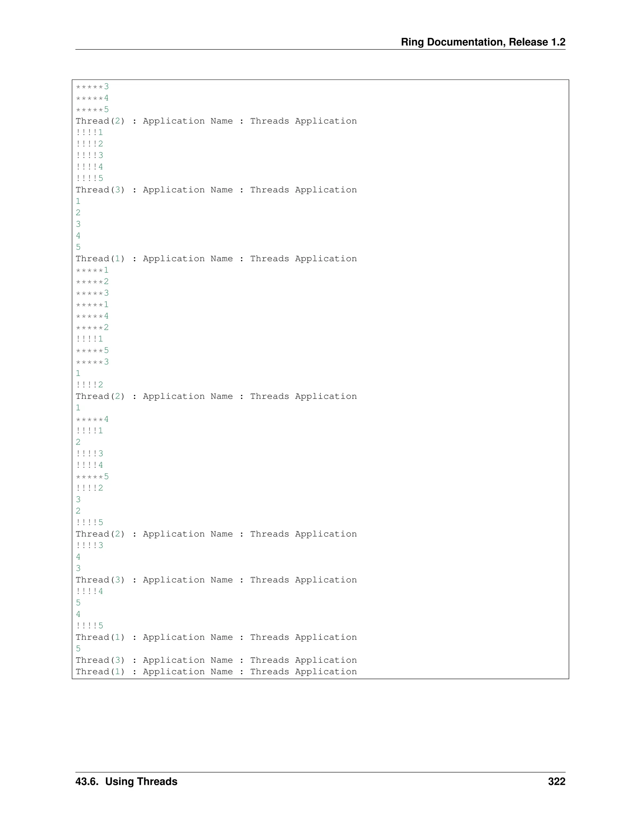 Ring Documentation, Release 1.2 *****3 *****4 *****5 Thread(2) : Application Name : Threads Application !!!!1 !!!!2 !!!!3 !!!!4 !!!!5 Thread(3) : Application Name : Threads Application 1 2 3 4 5 Thread(1) : Application Name : Threads Application *****1 *****2 *****3 *****1 *****4 *****2 !!!!1 *****5 *****3 1 !!!!2 Thread(2) : Application Name : Threads Application 1 *****4 !!!!1 2 !!!!3 !!!!4 *****5 !!!!2 3 2 !!!!5 Thread(2) : Application Name : Threads Application !!!!3 4 3 Thread(3) : Application Name : Threads Application !!!!4 5 4 !!!!5 Thread(1) : Application Name : Threads Application 5 Thread(3) : Application Name : Threads Application Thread(1) : Application Name : Threads Application 43.6. Using Threads 322 