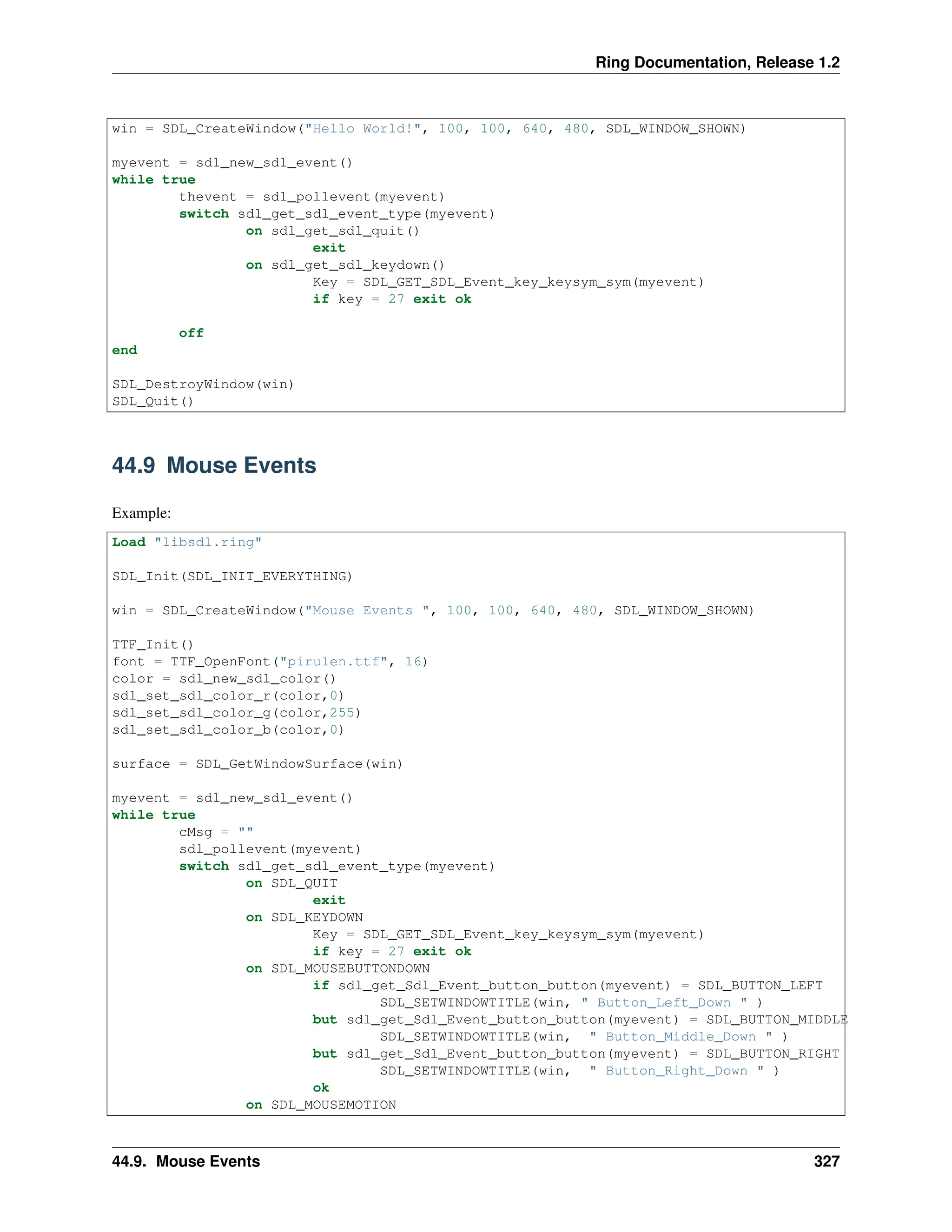 Ring Documentation, Release 1.2 win = SDL_CreateWindow("Hello World!", 100, 100, 640, 480, SDL_WINDOW_SHOWN) myevent = sdl_new_sdl_event() while true thevent = sdl_pollevent(myevent) switch sdl_get_sdl_event_type(myevent) on sdl_get_sdl_quit() exit on sdl_get_sdl_keydown() Key = SDL_GET_SDL_Event_key_keysym_sym(myevent) if key = 27 exit ok off end SDL_DestroyWindow(win) SDL_Quit() 44.9 Mouse Events Example: Load "libsdl.ring" SDL_Init(SDL_INIT_EVERYTHING) win = SDL_CreateWindow("Mouse Events ", 100, 100, 640, 480, SDL_WINDOW_SHOWN) TTF_Init() font = TTF_OpenFont("pirulen.ttf", 16) color = sdl_new_sdl_color() sdl_set_sdl_color_r(color,0) sdl_set_sdl_color_g(color,255) sdl_set_sdl_color_b(color,0) surface = SDL_GetWindowSurface(win) myevent = sdl_new_sdl_event() while true cMsg = "" sdl_pollevent(myevent) switch sdl_get_sdl_event_type(myevent) on SDL_QUIT exit on SDL_KEYDOWN Key = SDL_GET_SDL_Event_key_keysym_sym(myevent) if key = 27 exit ok on SDL_MOUSEBUTTONDOWN if sdl_get_Sdl_Event_button_button(myevent) = SDL_BUTTON_LEFT SDL_SETWINDOWTITLE(win, " Button_Left_Down " ) but sdl_get_Sdl_Event_button_button(myevent) = SDL_BUTTON_MIDDLE SDL_SETWINDOWTITLE(win, " Button_Middle_Down " ) but sdl_get_Sdl_Event_button_button(myevent) = SDL_BUTTON_RIGHT SDL_SETWINDOWTITLE(win, " Button_Right_Down " ) ok on SDL_MOUSEMOTION 44.9. Mouse Events 327 