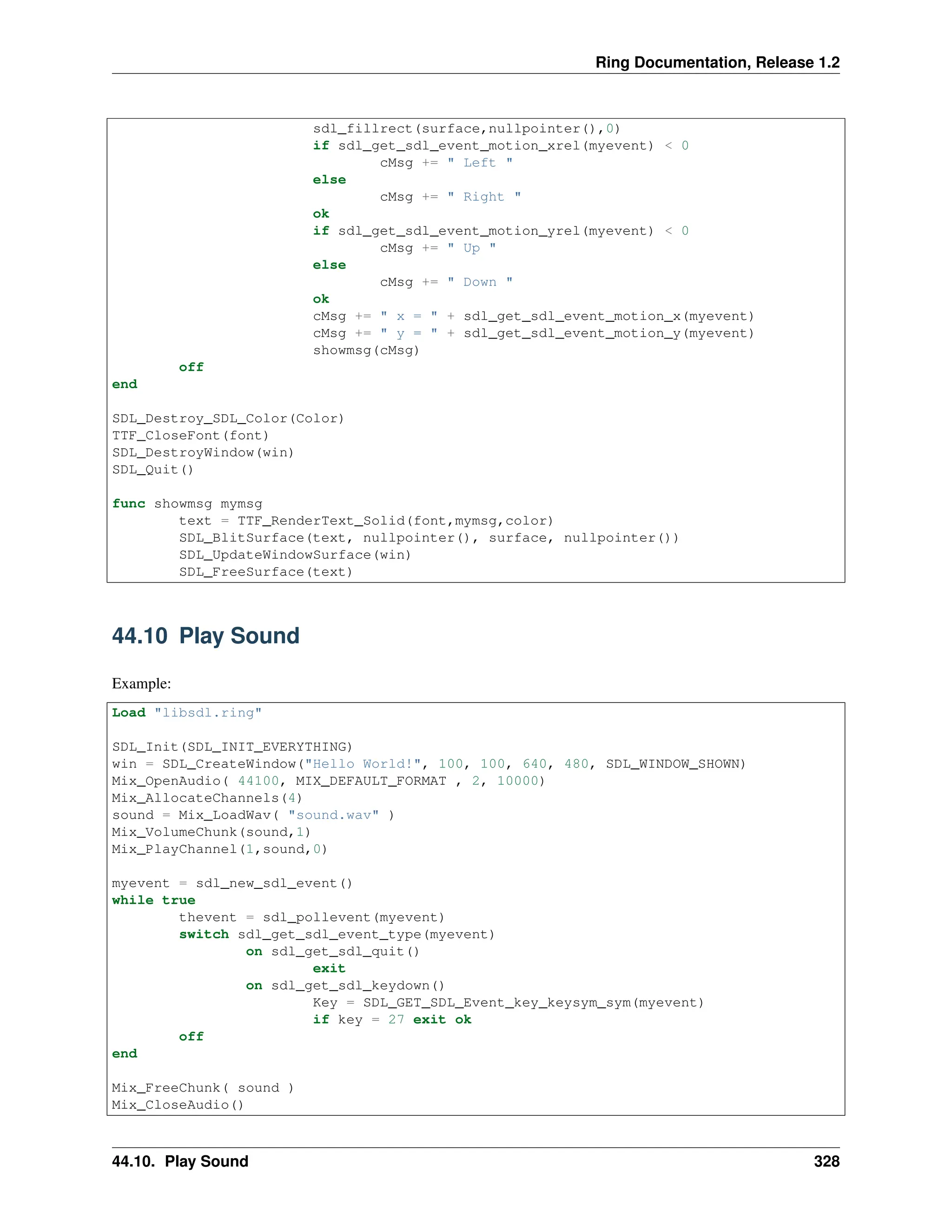Ring Documentation, Release 1.2 sdl_fillrect(surface,nullpointer(),0) if sdl_get_sdl_event_motion_xrel(myevent) < 0 cMsg += " Left " else cMsg += " Right " ok if sdl_get_sdl_event_motion_yrel(myevent) < 0 cMsg += " Up " else cMsg += " Down " ok cMsg += " x = " + sdl_get_sdl_event_motion_x(myevent) cMsg += " y = " + sdl_get_sdl_event_motion_y(myevent) showmsg(cMsg) off end SDL_Destroy_SDL_Color(Color) TTF_CloseFont(font) SDL_DestroyWindow(win) SDL_Quit() func showmsg mymsg text = TTF_RenderText_Solid(font,mymsg,color) SDL_BlitSurface(text, nullpointer(), surface, nullpointer()) SDL_UpdateWindowSurface(win) SDL_FreeSurface(text) 44.10 Play Sound Example: Load "libsdl.ring" SDL_Init(SDL_INIT_EVERYTHING) win = SDL_CreateWindow("Hello World!", 100, 100, 640, 480, SDL_WINDOW_SHOWN) Mix_OpenAudio( 44100, MIX_DEFAULT_FORMAT , 2, 10000) Mix_AllocateChannels(4) sound = Mix_LoadWav( "sound.wav" ) Mix_VolumeChunk(sound,1) Mix_PlayChannel(1,sound,0) myevent = sdl_new_sdl_event() while true thevent = sdl_pollevent(myevent) switch sdl_get_sdl_event_type(myevent) on sdl_get_sdl_quit() exit on sdl_get_sdl_keydown() Key = SDL_GET_SDL_Event_key_keysym_sym(myevent) if key = 27 exit ok off end Mix_FreeChunk( sound ) Mix_CloseAudio() 44.10. Play Sound 328 