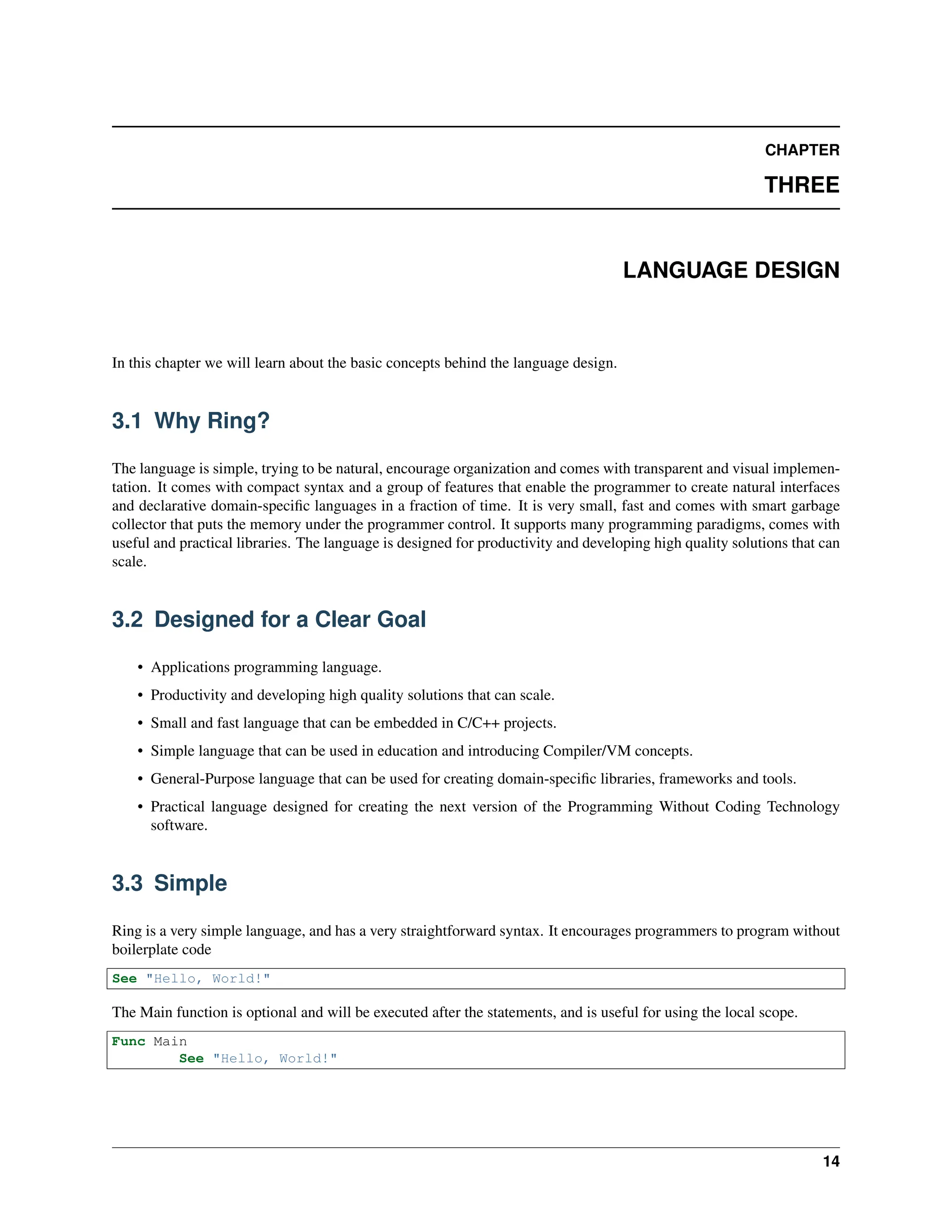CHAPTER THREE LANGUAGE DESIGN In this chapter we will learn about the basic concepts behind the language design. 3.1 Why Ring? The language is simple, trying to be natural, encourage organization and comes with transparent and visual implemen- tation. It comes with compact syntax and a group of features that enable the programmer to create natural interfaces and declarative domain-specific languages in a fraction of time. It is very small, fast and comes with smart garbage collector that puts the memory under the programmer control. It supports many programming paradigms, comes with useful and practical libraries. The language is designed for productivity and developing high quality solutions that can scale. 3.2 Designed for a Clear Goal • Applications programming language. • Productivity and developing high quality solutions that can scale. • Small and fast language that can be embedded in C/C++ projects. • Simple language that can be used in education and introducing Compiler/VM concepts. • General-Purpose language that can be used for creating domain-specific libraries, frameworks and tools. • Practical language designed for creating the next version of the Programming Without Coding Technology software. 3.3 Simple Ring is a very simple language, and has a very straightforward syntax. It encourages programmers to program without boilerplate code See "Hello, World!" The Main function is optional and will be executed after the statements, and is useful for using the local scope. Func Main See "Hello, World!" 14 