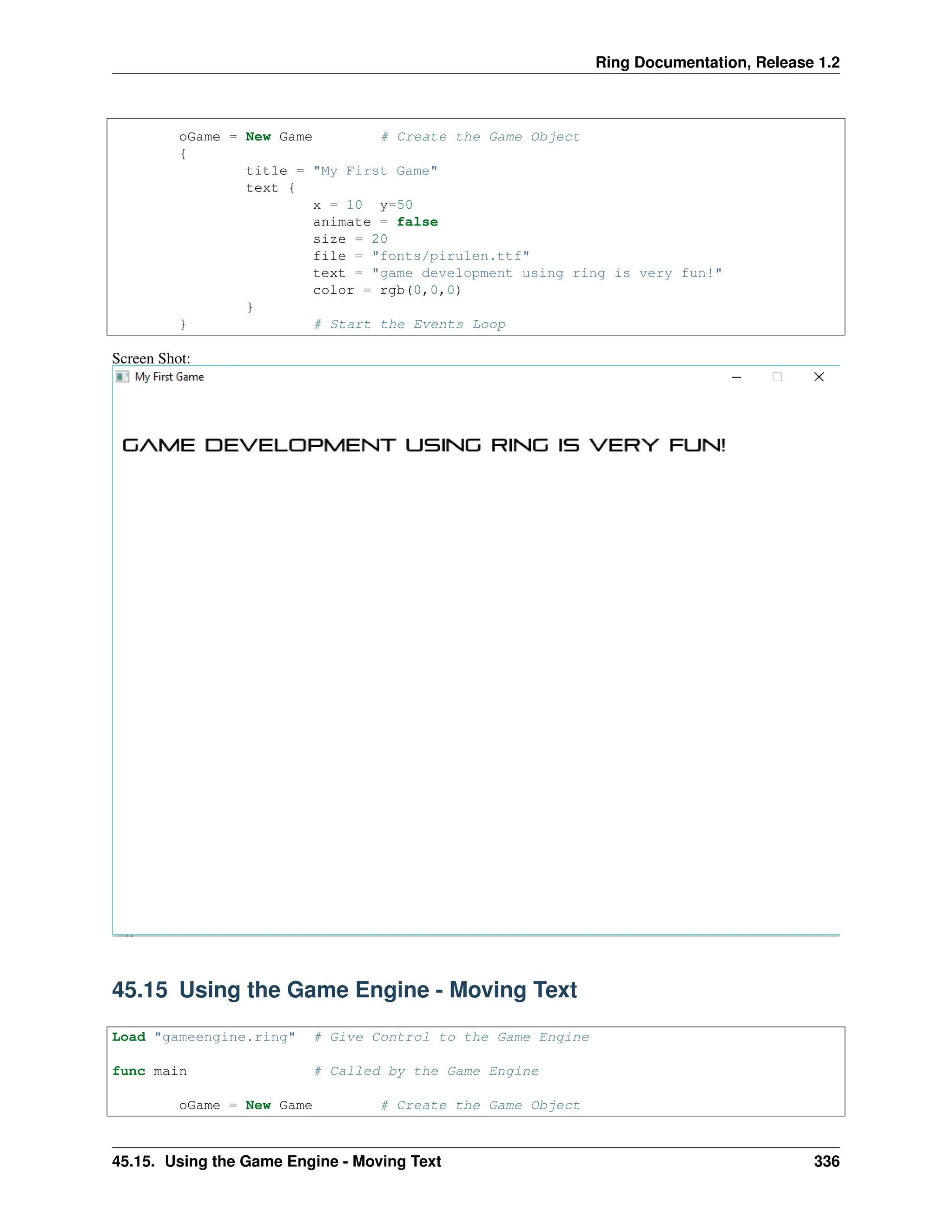 Ring Documentation, Release 1.2 oGame = New Game # Create the Game Object { title = "My First Game" text { x = 10 y=50 animate = false size = 20 file = "fonts/pirulen.ttf" text = "game development using ring is very fun!" color = rgb(0,0,0) } } # Start the Events Loop Screen Shot: 45.15 Using the Game Engine - Moving Text Load "gameengine.ring" # Give Control to the Game Engine func main # Called by the Game Engine oGame = New Game # Create the Game Object 45.15. Using the Game Engine - Moving Text 336 