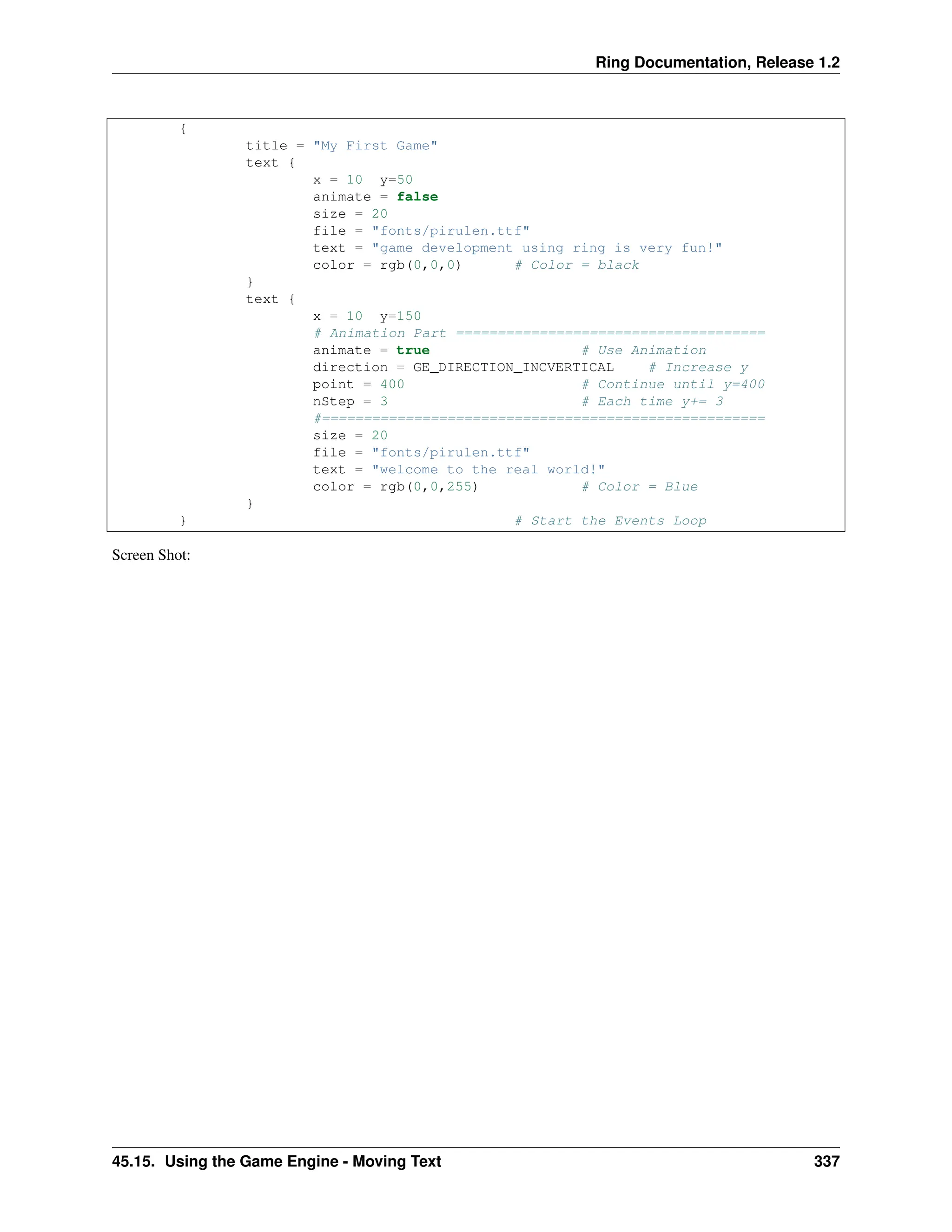 Ring Documentation, Release 1.2 { title = "My First Game" text { x = 10 y=50 animate = false size = 20 file = "fonts/pirulen.ttf" text = "game development using ring is very fun!" color = rgb(0,0,0) # Color = black } text { x = 10 y=150 # Animation Part ===================================== animate = true # Use Animation direction = GE_DIRECTION_INCVERTICAL # Increase y point = 400 # Continue until y=400 nStep = 3 # Each time y+= 3 #===================================================== size = 20 file = "fonts/pirulen.ttf" text = "welcome to the real world!" color = rgb(0,0,255) # Color = Blue } } # Start the Events Loop Screen Shot: 45.15. Using the Game Engine - Moving Text 337 