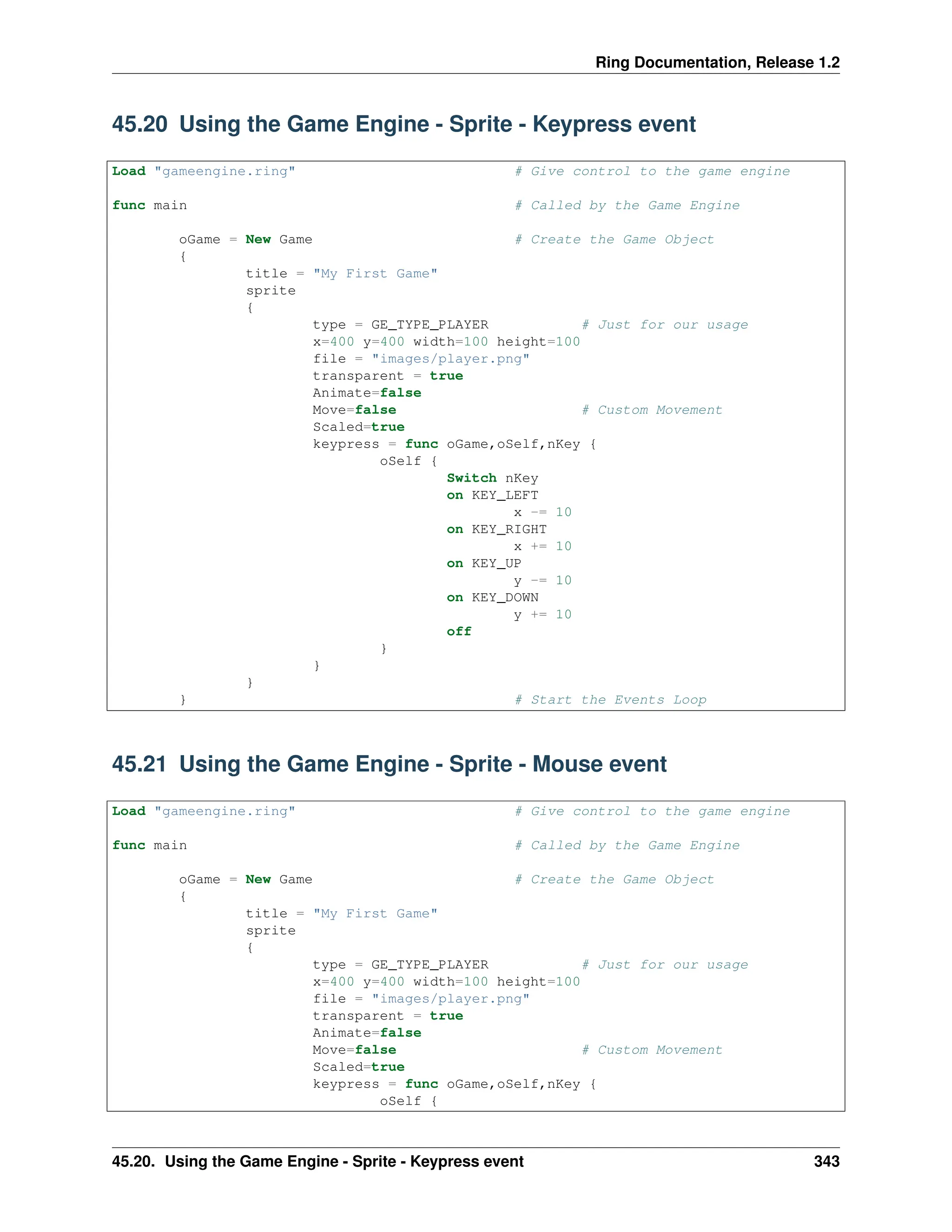 Ring Documentation, Release 1.2 45.20 Using the Game Engine - Sprite - Keypress event Load "gameengine.ring" # Give control to the game engine func main # Called by the Game Engine oGame = New Game # Create the Game Object { title = "My First Game" sprite { type = GE_TYPE_PLAYER # Just for our usage x=400 y=400 width=100 height=100 file = "images/player.png" transparent = true Animate=false Move=false # Custom Movement Scaled=true keypress = func oGame,oSelf,nKey { oSelf { Switch nKey on KEY_LEFT x -= 10 on KEY_RIGHT x += 10 on KEY_UP y -= 10 on KEY_DOWN y += 10 off } } } } # Start the Events Loop 45.21 Using the Game Engine - Sprite - Mouse event Load "gameengine.ring" # Give control to the game engine func main # Called by the Game Engine oGame = New Game # Create the Game Object { title = "My First Game" sprite { type = GE_TYPE_PLAYER # Just for our usage x=400 y=400 width=100 height=100 file = "images/player.png" transparent = true Animate=false Move=false # Custom Movement Scaled=true keypress = func oGame,oSelf,nKey { oSelf { 45.20. Using the Game Engine - Sprite - Keypress event 343 
