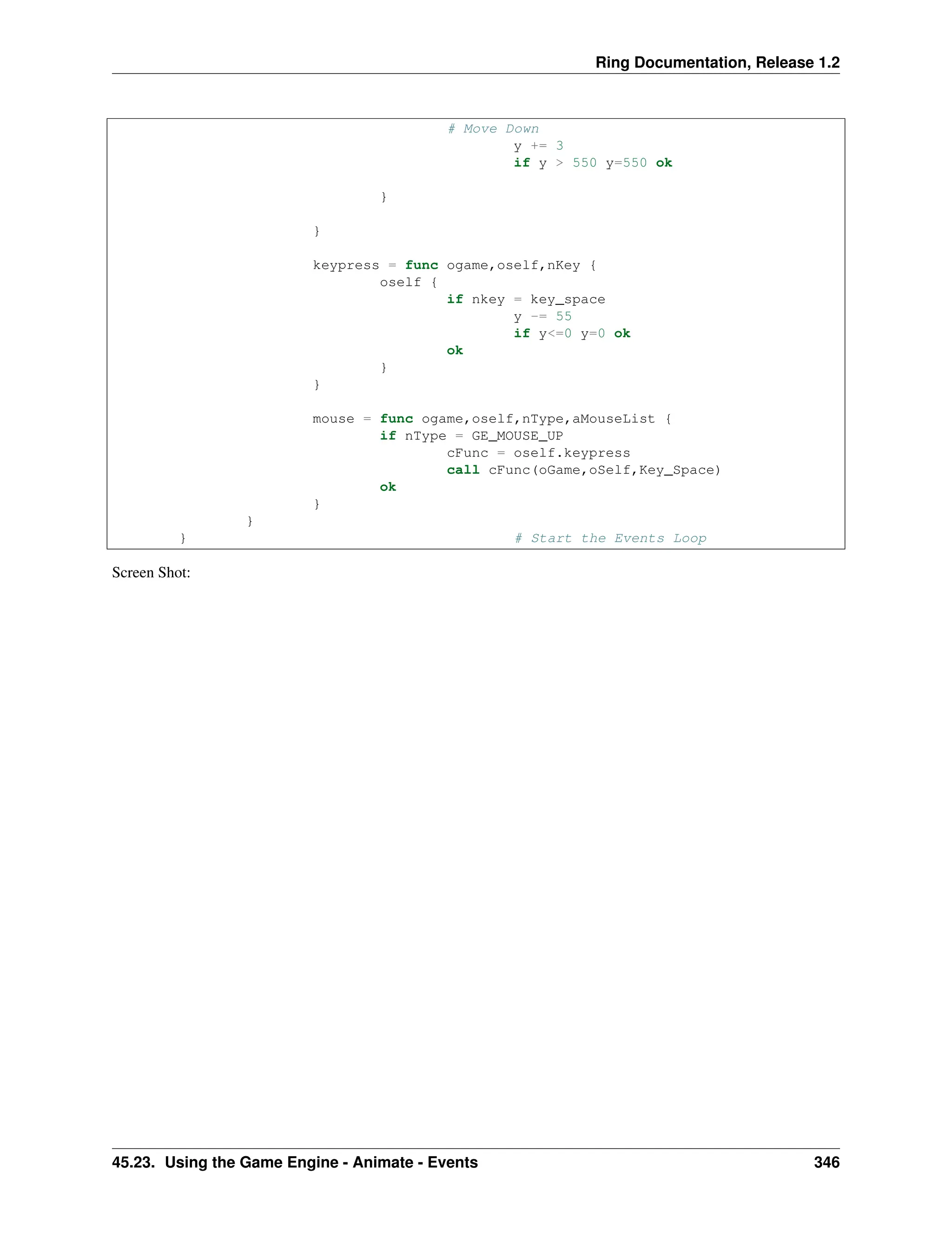 Ring Documentation, Release 1.2 # Move Down y += 3 if y > 550 y=550 ok } } keypress = func ogame,oself,nKey { oself { if nkey = key_space y -= 55 if y<=0 y=0 ok ok } } mouse = func ogame,oself,nType,aMouseList { if nType = GE_MOUSE_UP cFunc = oself.keypress call cFunc(oGame,oSelf,Key_Space) ok } } } # Start the Events Loop Screen Shot: 45.23. Using the Game Engine - Animate - Events 346 