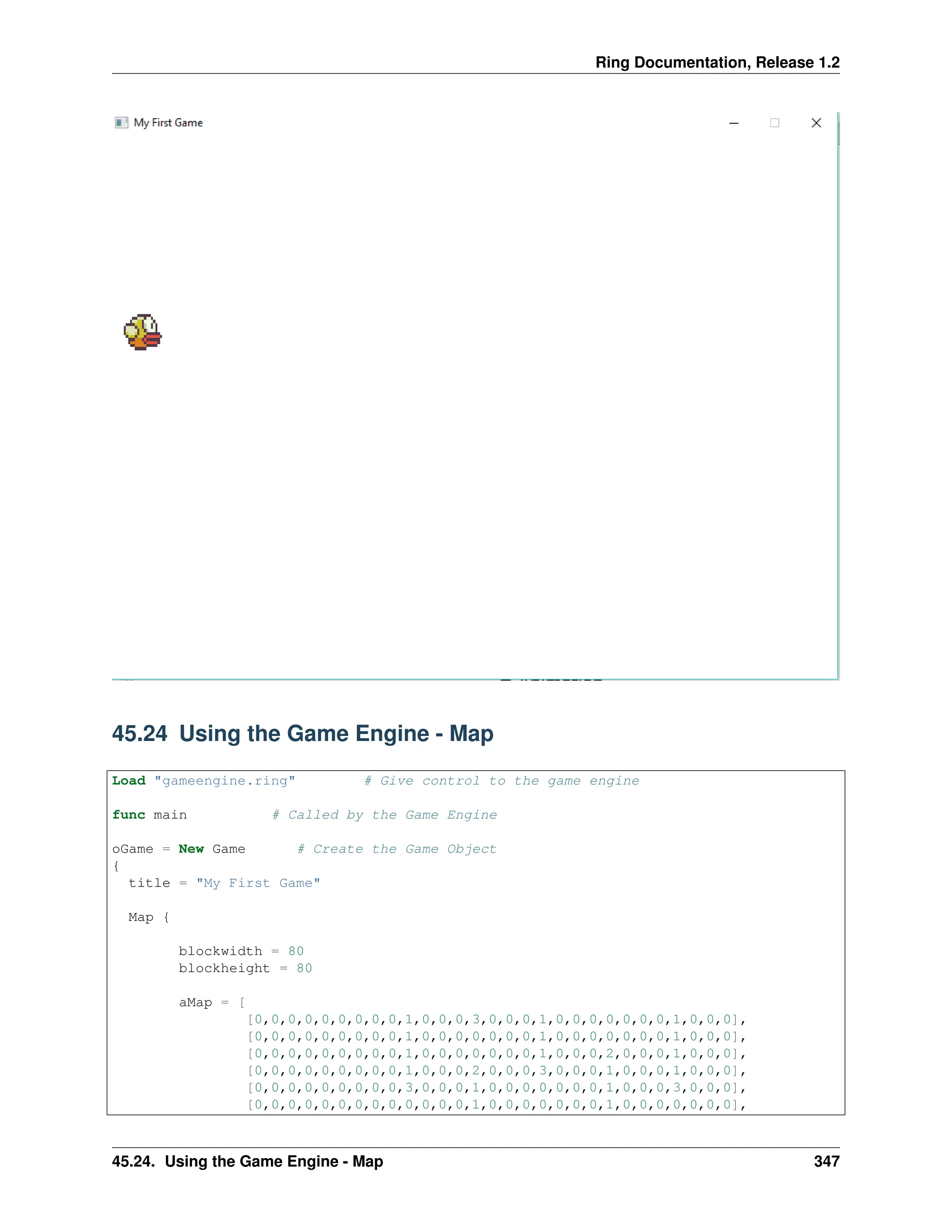 Ring Documentation, Release 1.2 45.24 Using the Game Engine - Map Load "gameengine.ring" # Give control to the game engine func main # Called by the Game Engine oGame = New Game # Create the Game Object { title = "My First Game" Map { blockwidth = 80 blockheight = 80 aMap = [ [0,0,0,0,0,0,0,0,0,1,0,0,0,3,0,0,0,1,0,0,0,0,0,0,0,1,0,0,0], [0,0,0,0,0,0,0,0,0,1,0,0,0,0,0,0,0,1,0,0,0,0,0,0,0,1,0,0,0], [0,0,0,0,0,0,0,0,0,1,0,0,0,0,0,0,0,1,0,0,0,2,0,0,0,1,0,0,0], [0,0,0,0,0,0,0,0,0,1,0,0,0,2,0,0,0,3,0,0,0,1,0,0,0,1,0,0,0], [0,0,0,0,0,0,0,0,0,3,0,0,0,1,0,0,0,0,0,0,0,1,0,0,0,3,0,0,0], [0,0,0,0,0,0,0,0,0,0,0,0,0,1,0,0,0,0,0,0,0,1,0,0,0,0,0,0,0], 45.24. Using the Game Engine - Map 347 