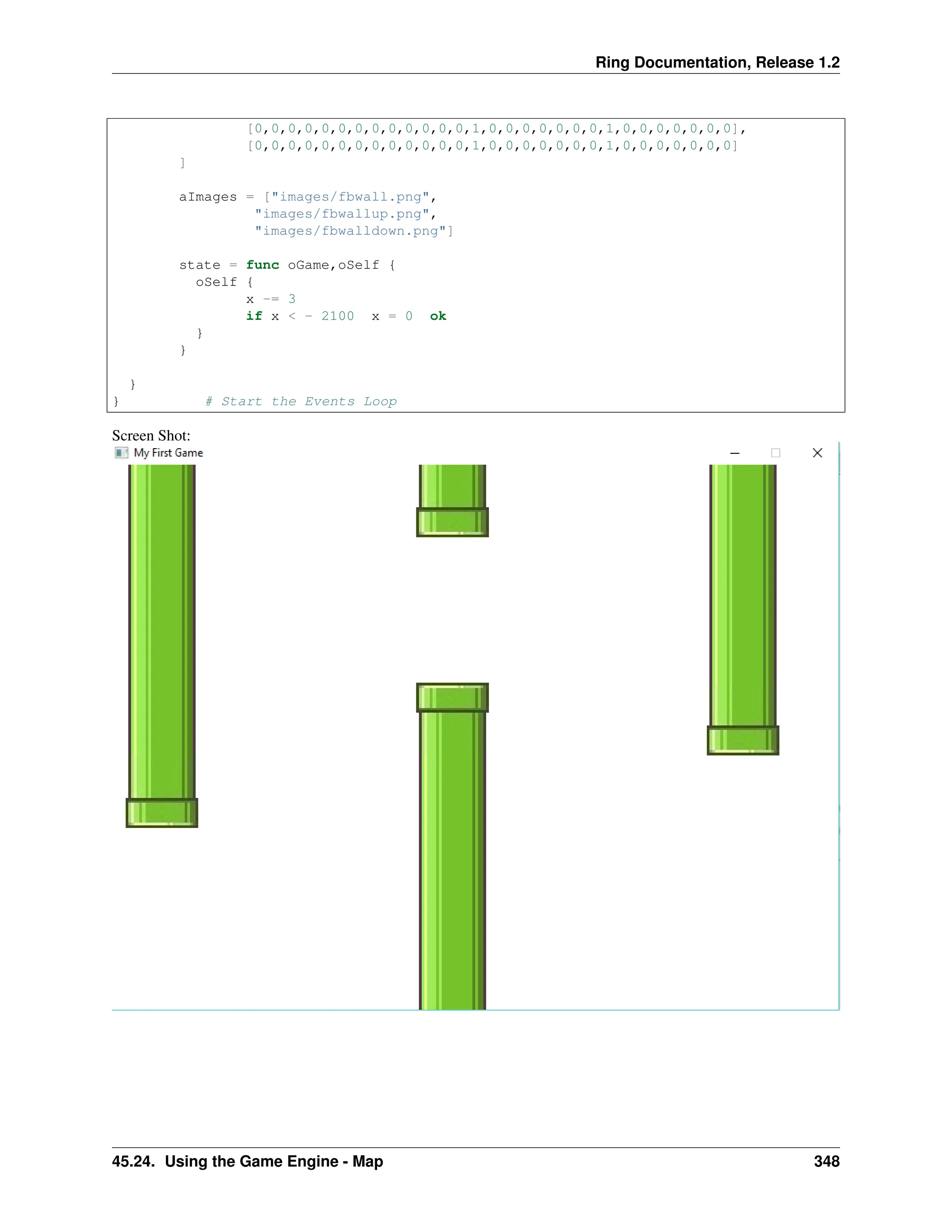 Ring Documentation, Release 1.2 [0,0,0,0,0,0,0,0,0,0,0,0,0,1,0,0,0,0,0,0,0,1,0,0,0,0,0,0,0], [0,0,0,0,0,0,0,0,0,0,0,0,0,1,0,0,0,0,0,0,0,1,0,0,0,0,0,0,0] ] aImages = ["images/fbwall.png", "images/fbwallup.png", "images/fbwalldown.png"] state = func oGame,oSelf { oSelf { x -= 3 if x < - 2100 x = 0 ok } } } } # Start the Events Loop Screen Shot: 45.24. Using the Game Engine - Map 348 