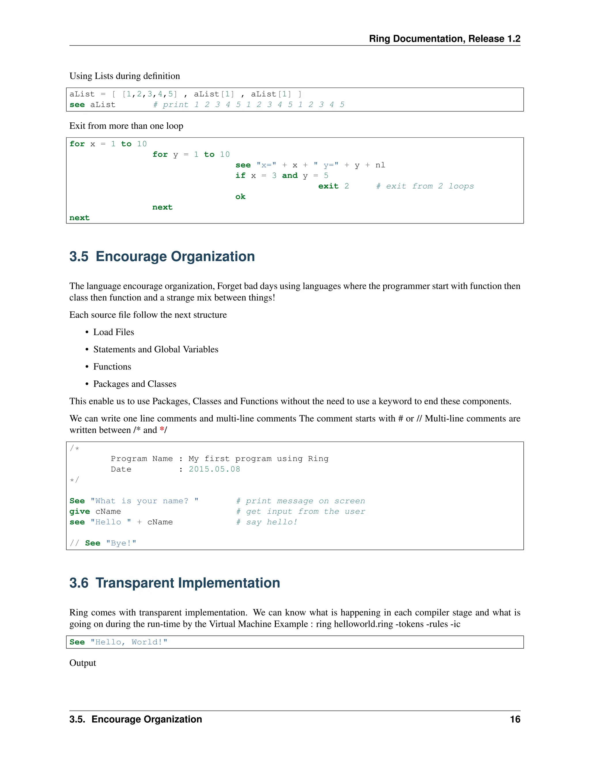 Ring Documentation, Release 1.2 Using Lists during definition aList = [ [1,2,3,4,5] , aList[1] , aList[1] ] see aList # print 1 2 3 4 5 1 2 3 4 5 1 2 3 4 5 Exit from more than one loop for x = 1 to 10 for y = 1 to 10 see "x=" + x + " y=" + y + nl if x = 3 and y = 5 exit 2 # exit from 2 loops ok next next 3.5 Encourage Organization The language encourage organization, Forget bad days using languages where the programmer start with function then class then function and a strange mix between things! Each source file follow the next structure • Load Files • Statements and Global Variables • Functions • Packages and Classes This enable us to use Packages, Classes and Functions without the need to use a keyword to end these components. We can write one line comments and multi-line comments The comment starts with # or // Multi-line comments are written between /* and */ /* Program Name : My first program using Ring Date : 2015.05.08 */ See "What is your name? " # print message on screen give cName # get input from the user see "Hello " + cName # say hello! // See "Bye!" 3.6 Transparent Implementation Ring comes with transparent implementation. We can know what is happening in each compiler stage and what is going on during the run-time by the Virtual Machine Example : ring helloworld.ring -tokens -rules -ic See "Hello, World!" Output 3.5. Encourage Organization 16 