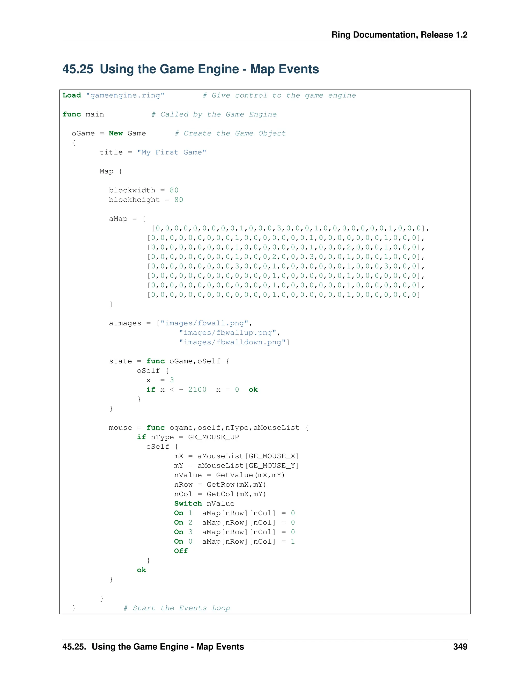 Ring Documentation, Release 1.2 45.25 Using the Game Engine - Map Events Load "gameengine.ring" # Give control to the game engine func main # Called by the Game Engine oGame = New Game # Create the Game Object { title = "My First Game" Map { blockwidth = 80 blockheight = 80 aMap = [ [0,0,0,0,0,0,0,0,0,1,0,0,0,3,0,0,0,1,0,0,0,0,0,0,0,1,0,0,0], [0,0,0,0,0,0,0,0,0,1,0,0,0,0,0,0,0,1,0,0,0,0,0,0,0,1,0,0,0], [0,0,0,0,0,0,0,0,0,1,0,0,0,0,0,0,0,1,0,0,0,2,0,0,0,1,0,0,0], [0,0,0,0,0,0,0,0,0,1,0,0,0,2,0,0,0,3,0,0,0,1,0,0,0,1,0,0,0], [0,0,0,0,0,0,0,0,0,3,0,0,0,1,0,0,0,0,0,0,0,1,0,0,0,3,0,0,0], [0,0,0,0,0,0,0,0,0,0,0,0,0,1,0,0,0,0,0,0,0,1,0,0,0,0,0,0,0], [0,0,0,0,0,0,0,0,0,0,0,0,0,1,0,0,0,0,0,0,0,1,0,0,0,0,0,0,0], [0,0,0,0,0,0,0,0,0,0,0,0,0,1,0,0,0,0,0,0,0,1,0,0,0,0,0,0,0] ] aImages = ["images/fbwall.png", "images/fbwallup.png", "images/fbwalldown.png"] state = func oGame,oSelf { oSelf { x -= 3 if x < - 2100 x = 0 ok } } mouse = func ogame,oself,nType,aMouseList { if nType = GE_MOUSE_UP oSelf { mX = aMouseList[GE_MOUSE_X] mY = aMouseList[GE_MOUSE_Y] nValue = GetValue(mX,mY) nRow = GetRow(mX,mY) nCol = GetCol(mX,mY) Switch nValue On 1 aMap[nRow][nCol] = 0 On 2 aMap[nRow][nCol] = 0 On 3 aMap[nRow][nCol] = 0 On 0 aMap[nRow][nCol] = 1 Off } ok } } } # Start the Events Loop 45.25. Using the Game Engine - Map Events 349 