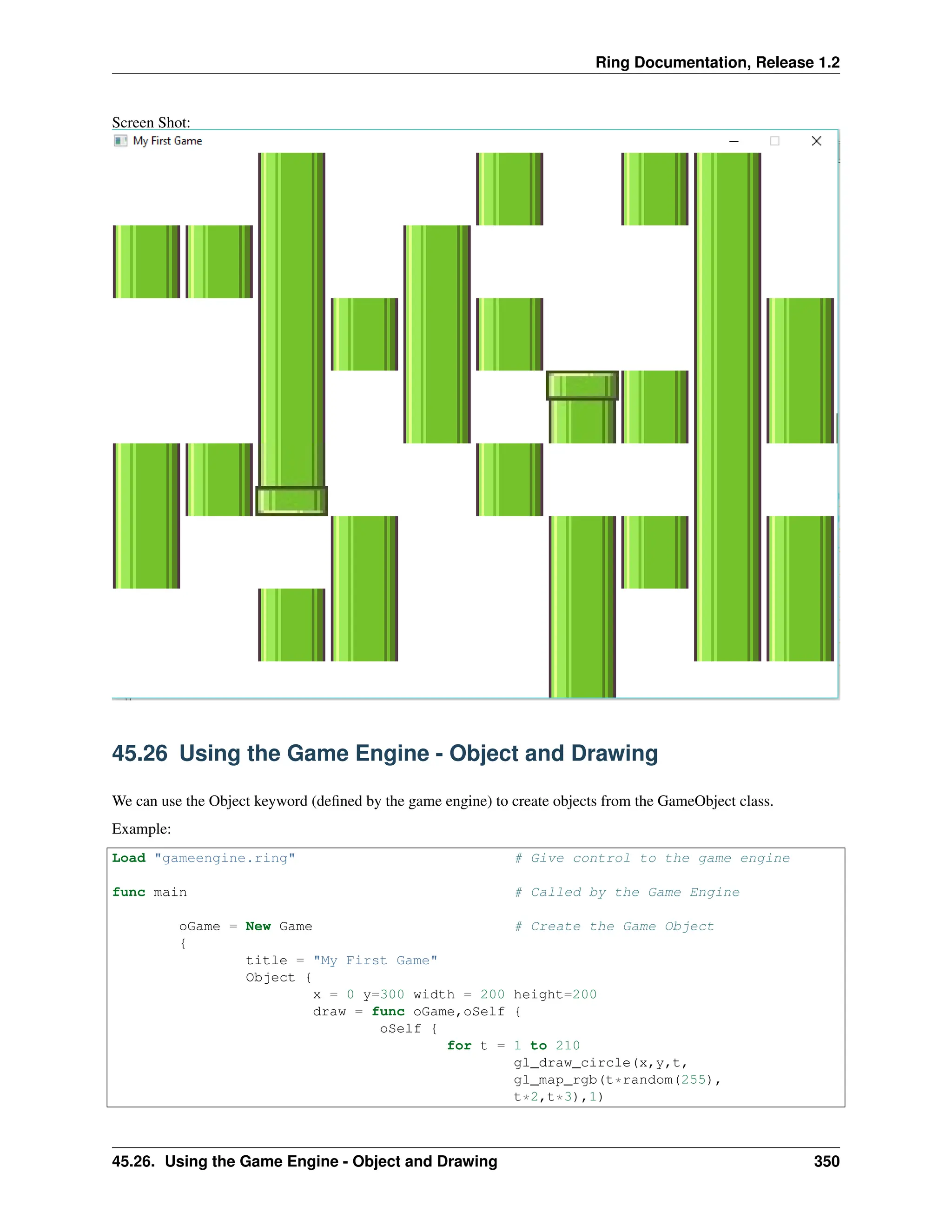 Ring Documentation, Release 1.2 Screen Shot: 45.26 Using the Game Engine - Object and Drawing We can use the Object keyword (defined by the game engine) to create objects from the GameObject class. Example: Load "gameengine.ring" # Give control to the game engine func main # Called by the Game Engine oGame = New Game # Create the Game Object { title = "My First Game" Object { x = 0 y=300 width = 200 height=200 draw = func oGame,oSelf { oSelf { for t = 1 to 210 gl_draw_circle(x,y,t, gl_map_rgb(t*random(255), t*2,t*3),1) 45.26. Using the Game Engine - Object and Drawing 350 