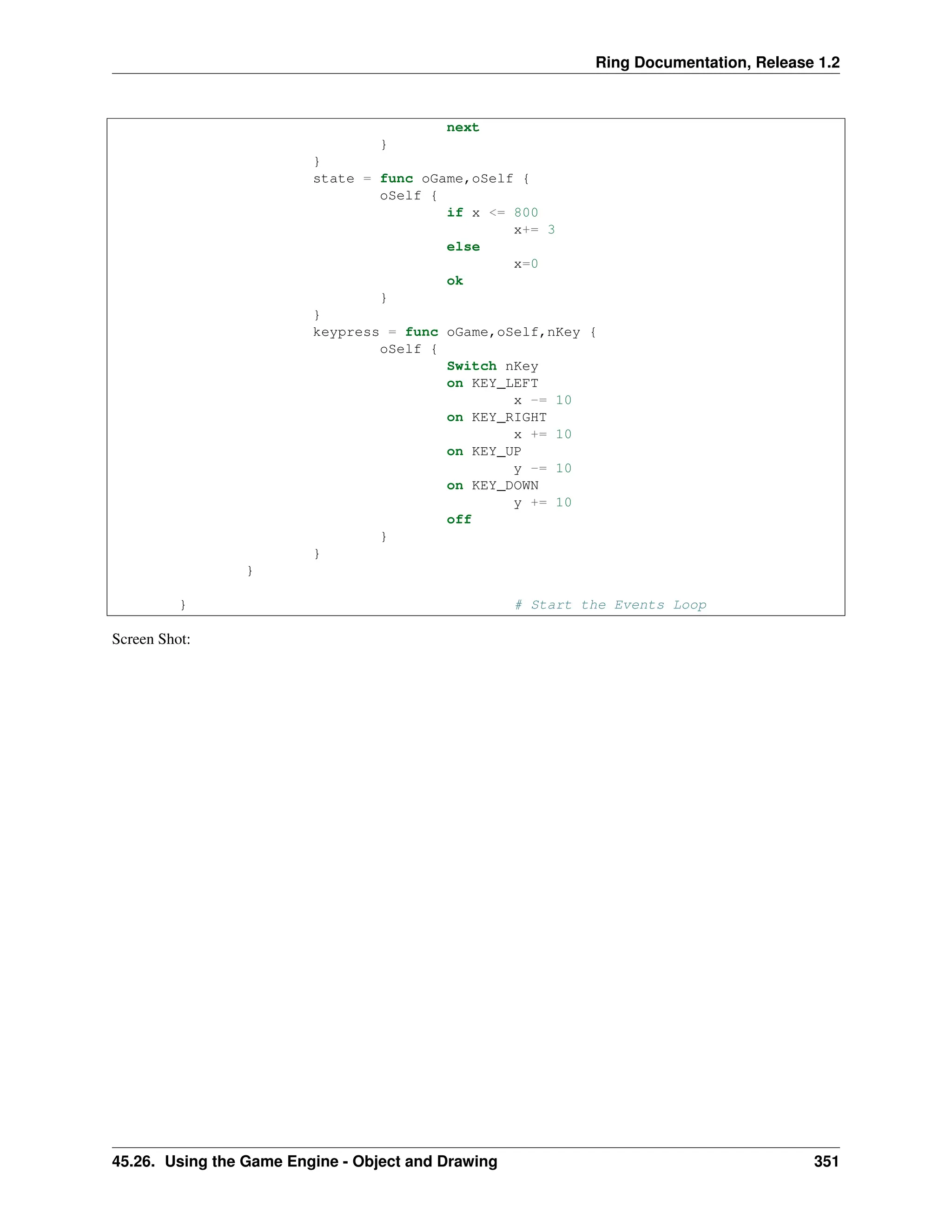 Ring Documentation, Release 1.2 next } } state = func oGame,oSelf { oSelf { if x <= 800 x+= 3 else x=0 ok } } keypress = func oGame,oSelf,nKey { oSelf { Switch nKey on KEY_LEFT x -= 10 on KEY_RIGHT x += 10 on KEY_UP y -= 10 on KEY_DOWN y += 10 off } } } } # Start the Events Loop Screen Shot: 45.26. Using the Game Engine - Object and Drawing 351 