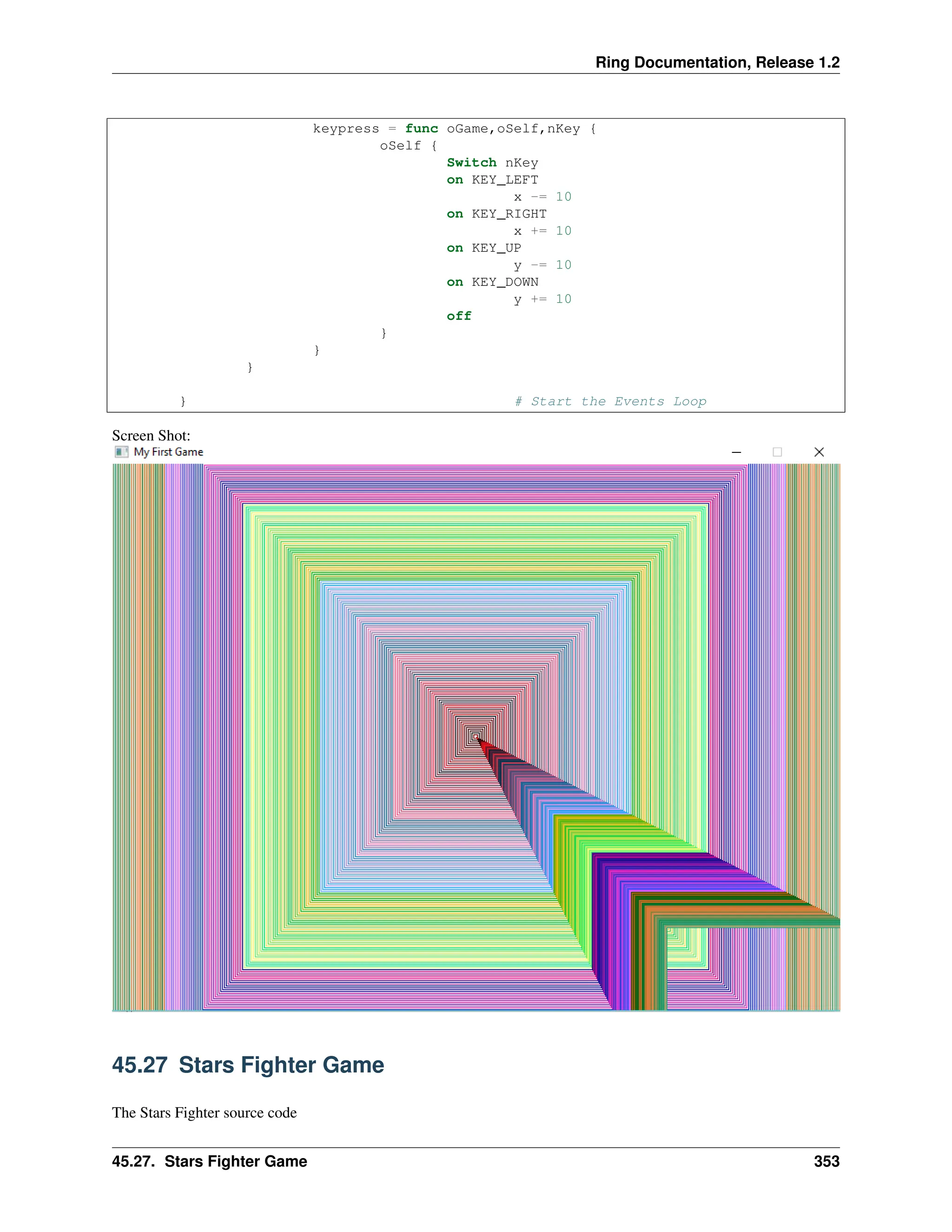 Ring Documentation, Release 1.2 keypress = func oGame,oSelf,nKey { oSelf { Switch nKey on KEY_LEFT x -= 10 on KEY_RIGHT x += 10 on KEY_UP y -= 10 on KEY_DOWN y += 10 off } } } } # Start the Events Loop Screen Shot: 45.27 Stars Fighter Game The Stars Fighter source code 45.27. Stars Fighter Game 353 