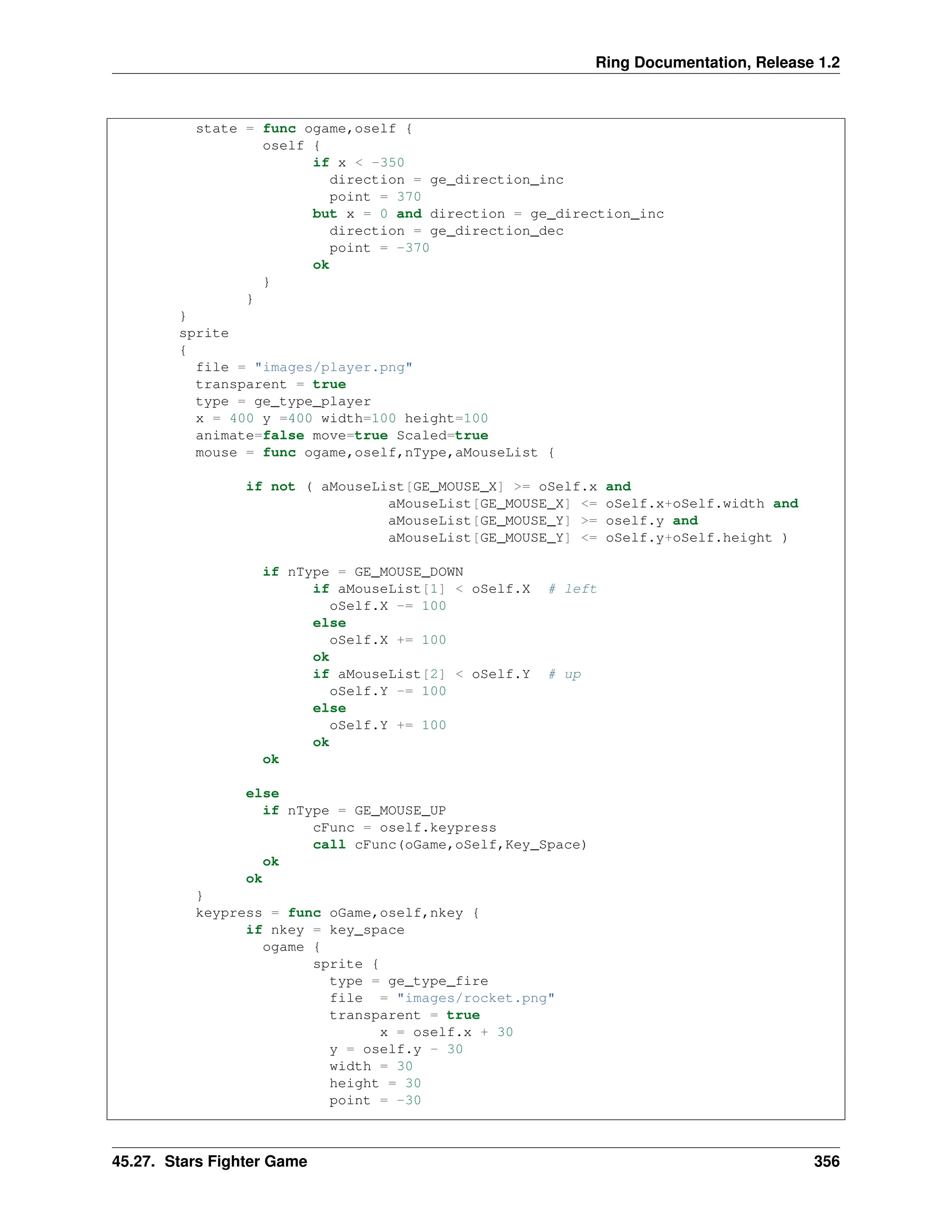 Ring Documentation, Release 1.2 state = func ogame,oself { oself { if x < -350 direction = ge_direction_inc point = 370 but x = 0 and direction = ge_direction_inc direction = ge_direction_dec point = -370 ok } } } sprite { file = "images/player.png" transparent = true type = ge_type_player x = 400 y =400 width=100 height=100 animate=false move=true Scaled=true mouse = func ogame,oself,nType,aMouseList { if not ( aMouseList[GE_MOUSE_X] >= oSelf.x and aMouseList[GE_MOUSE_X] <= oSelf.x+oSelf.width and aMouseList[GE_MOUSE_Y] >= oself.y and aMouseList[GE_MOUSE_Y] <= oSelf.y+oSelf.height ) if nType = GE_MOUSE_DOWN if aMouseList[1] < oSelf.X # left oSelf.X -= 100 else oSelf.X += 100 ok if aMouseList[2] < oSelf.Y # up oSelf.Y -= 100 else oSelf.Y += 100 ok ok else if nType = GE_MOUSE_UP cFunc = oself.keypress call cFunc(oGame,oSelf,Key_Space) ok ok } keypress = func oGame,oself,nkey { if nkey = key_space ogame { sprite { type = ge_type_fire file = "images/rocket.png" transparent = true x = oself.x + 30 y = oself.y - 30 width = 30 height = 30 point = -30 45.27. Stars Fighter Game 356 